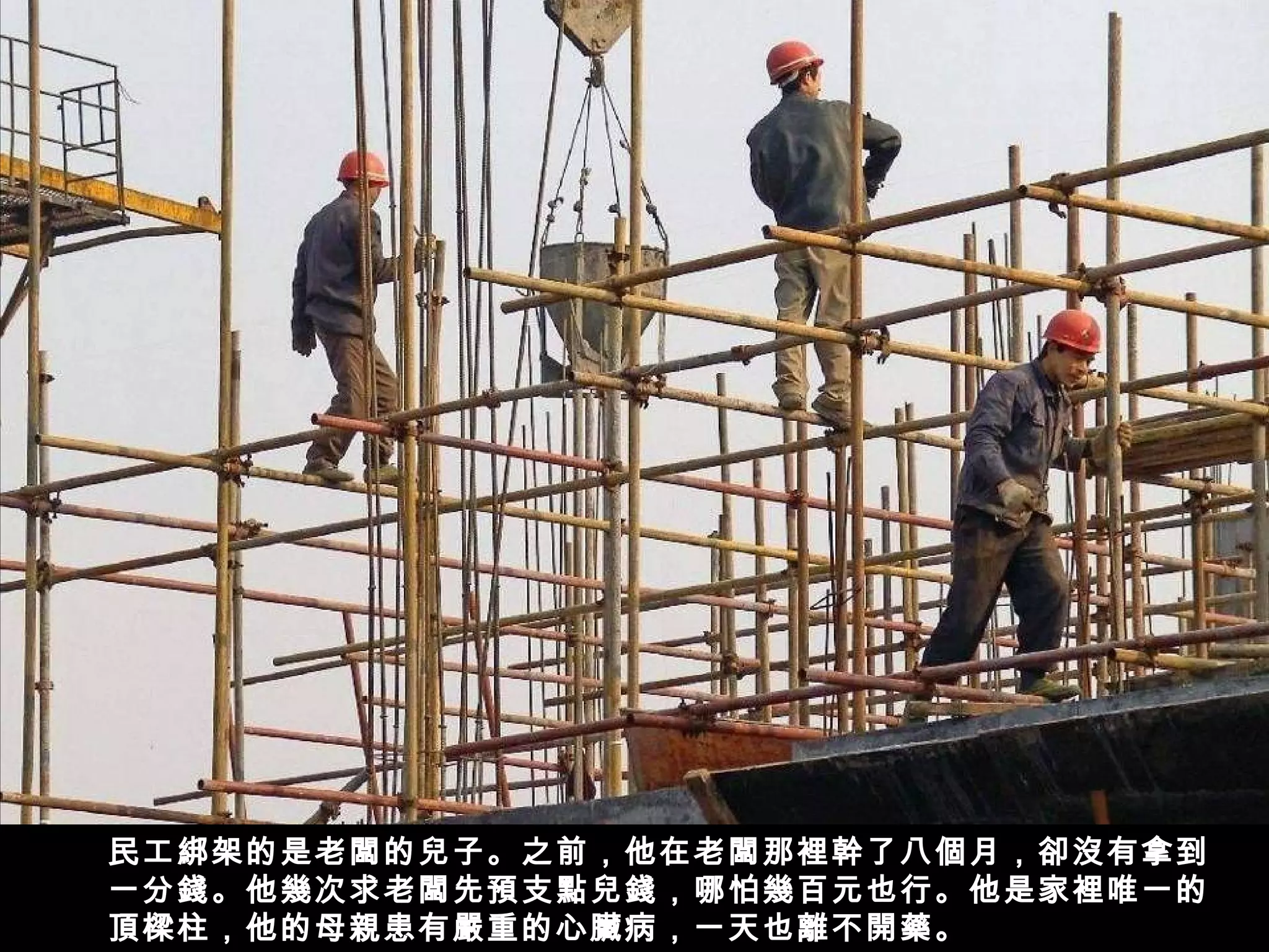 民工綁架的是老闆的兒子。之前，他在老闆那裡幹了八個月，卻沒有拿到
一分錢。他幾次求老闆先預支點兒錢，哪怕幾百元也行。他是家裡唯一的
頂樑柱，他的母親患有嚴重的心臟病，一天也離不開藥。
 