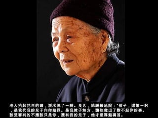 老人抬起花白的頭，淚水流了一臉。良久，她緩緩地說：“孩子，這第一躬
，是我代我的兒子向你賠罪。是我教子無方，讓他做出了對不起你的事。
該受審判的不應該只是你，還有我的兒子，他才是罪魁禍首。
 