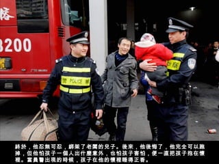 終於，他忍無可忍，綁架了老闆的兒子。後來，他後悔了，他完全可以跑
掉，但他怕孩子一個人出什麼意外，也怕孩子害怕，便一直把孩子抱在懷
裡。當員警出現的時候，孩子在他的懷裡睡得正香。  
 