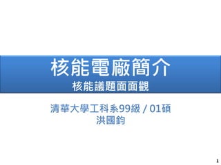 1
核能電廠簡介
核能議題面面觀
清華大學工科系99級 / 01碩
洪國鈞
 