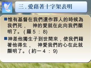 惟有基督在我們還作罪人的時候為
我們死，　神的愛就在此向我們顯
明了。 ( 羅 5 ： 8)
神差他獨生子到世間來，使我們藉
著他得生，　神愛我們的心在此就
顯明了。 ( 約一 4 ： 9)
三 . 愛藉著十字架表明
 