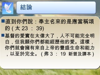 直到你們說：奉主名來的是應當稱頌
的 ( 太 23 ： 39)
基督的愛實在太偉大了，人不可能完全明
白，但我願你們都能經歷他的愛。這樣，
你們就會擁有來自上帝的豐盛生命和能力
，以至於完全。 ( 弗 3 ： 19 新普及譯本 )
結論
 
