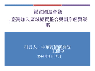 經貿國是會議
- 臺灣加入區域經貿整合與兩岸經貿策
略
引言人：中華經濟研究院
王健全
　 2014 年 6 月 -7 月
 