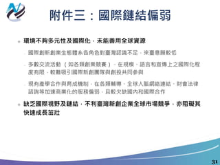 附件三：國際鏈結偏弱
❖ 環境不夠多元性及國際化，未能善用全球資源
 國際創新創業生態體系各角色對臺灣認識不足，來臺意願較低
 多數交流活動 （如各類創業競賽），在規模、語言和宣傳上之國際化程
度有限，較難吸引國際新創團隊與創投共同參與
 現有產學合作與育成機制，在各類輔導、全球人脈網絡連結、財會法律
諮詢等加速商業化的服務偏弱，且較欠缺國內和國際合作
❖ 缺乏國際視野及鏈結，不利臺灣新創企業全球市場競爭，亦阻礙其
快速成長茁壯
31
 