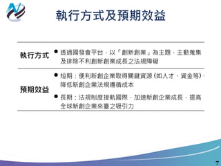 執行方式及預期效益
7
執行方式
 透過國發會平台，以「創新創業」為主題，主動蒐集
及排除不利創新創業成長之法規障礙
預期效益
 短期：便利新創企業取得關鍵資源 (如人才、資金等)、
降低新創企業法規遵循成本
 長期：法規制度接軌國際，加速新創企業成長，提高
全球新創企業來臺之吸引力
 