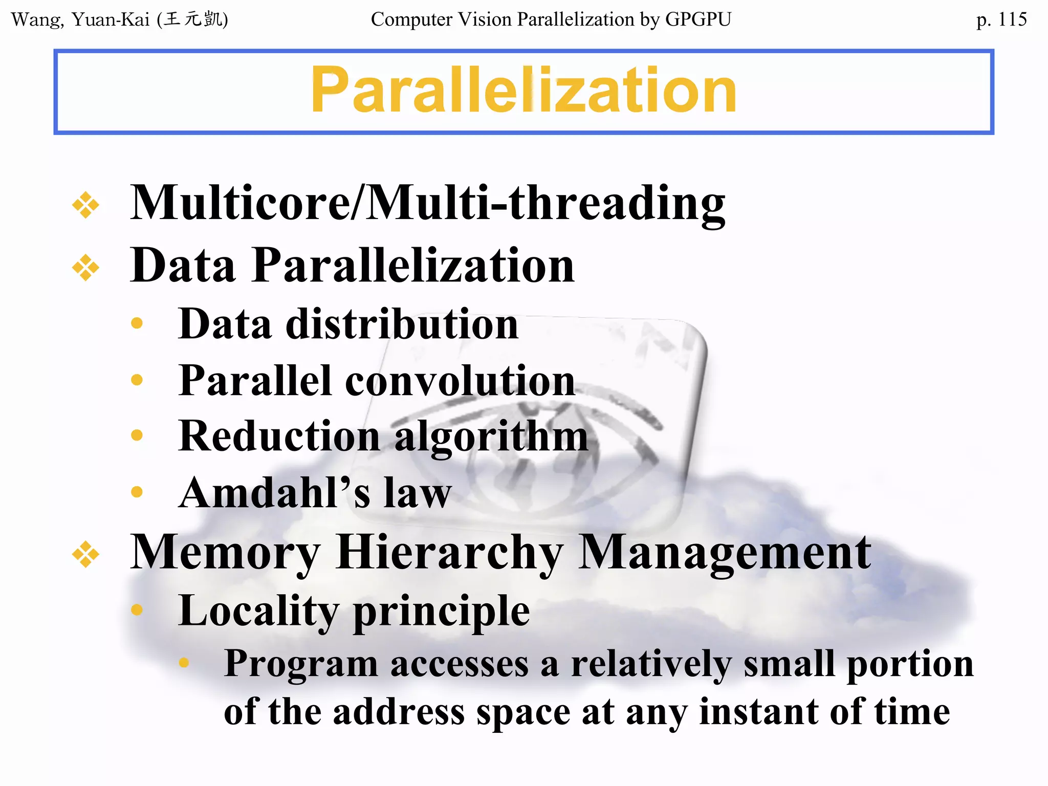 Wang,	Yuan-Kai	(王元凱) Computer Vision Parallelization by GPGPU p.
❖ Multicore/Multi-threading
❖ Data Parallelization
• Data distribution
• Parallel convolution
• Reduction algorithm
• Amdahl’s law
❖ Memory Hierarchy Management
• Locality principle
• Program accesses a relatively small portion
of the address space at any instant of time
Parallelization
115
 