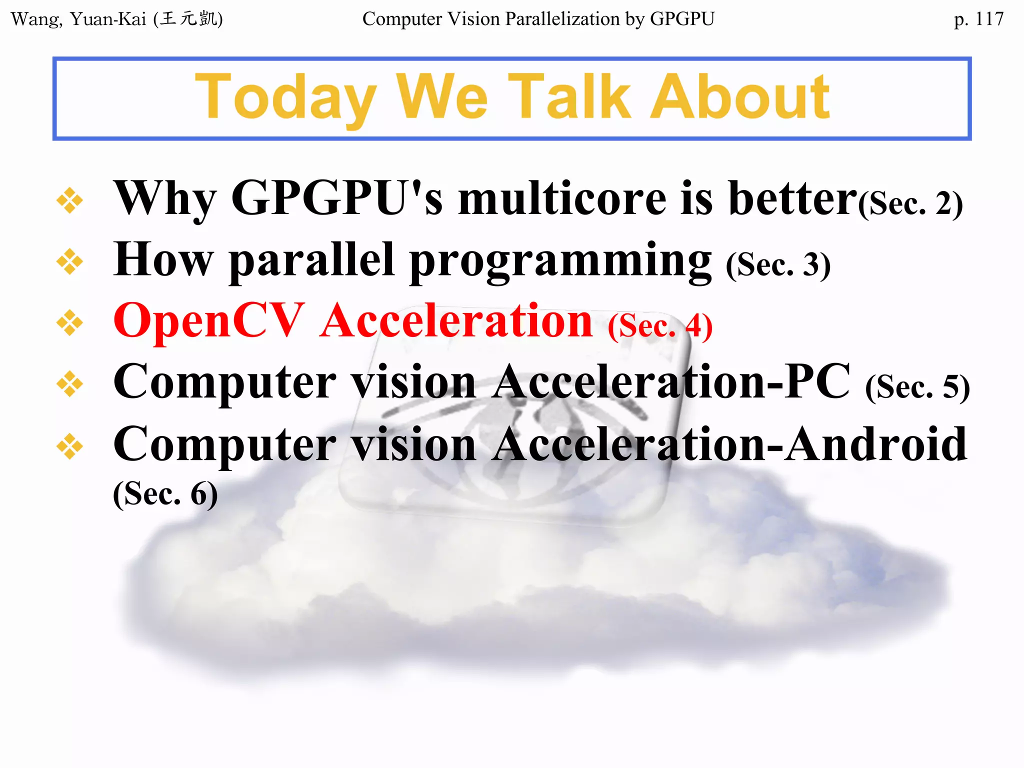Wang,	Yuan-Kai	(王元凱) Computer Vision Parallelization by GPGPU p.
Today We Talk About
❖ Why GPGPU's multicore is better(Sec. 2)
❖ How parallel programming (Sec. 3)
❖ OpenCV Acceleration (Sec. 4)
❖ Computer vision Acceleration-PC (Sec. 5)
❖ Computer vision Acceleration-Android
(Sec. 6)
117
 