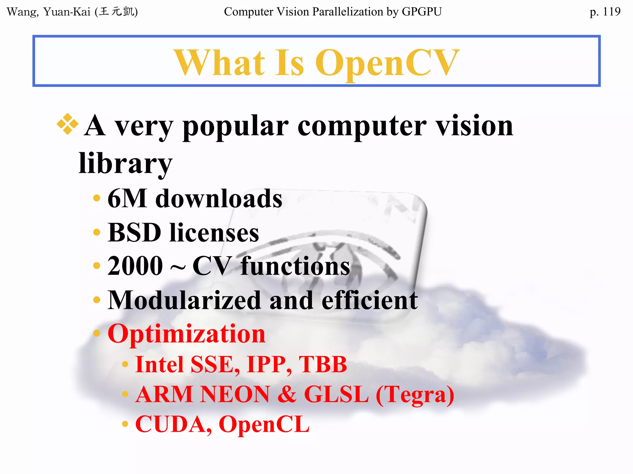 Wang,	Yuan-Kai	(王元凱) Computer Vision Parallelization by GPGPU p.
What Is OpenCV
❖A very popular computer vision
library
• 6M downloads
• BSD licenses
• 2000 ~ CV functions
• Modularized and efficient
• Optimization
• Intel SSE, IPP, TBB
• ARM NEON & GLSL (Tegra)
• CUDA, OpenCL
119
 