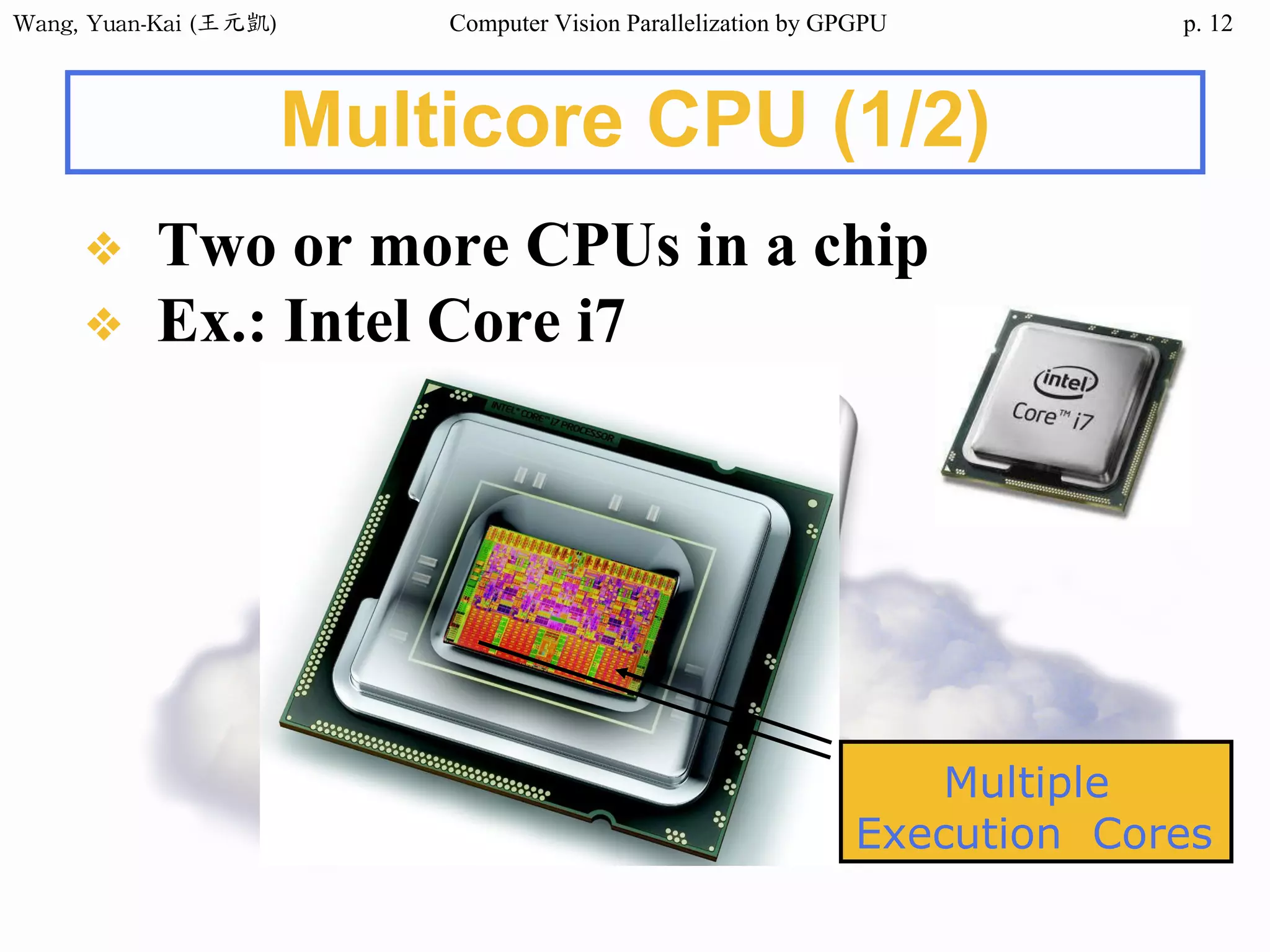 Wang,	Yuan-Kai	(王元凱) Computer Vision Parallelization by GPGPU p.
Multicore CPU (1/2)
❖ Two or more CPUs in a chip
❖ Ex.: Intel Core i7
12
Multiple
Execution Cores
 