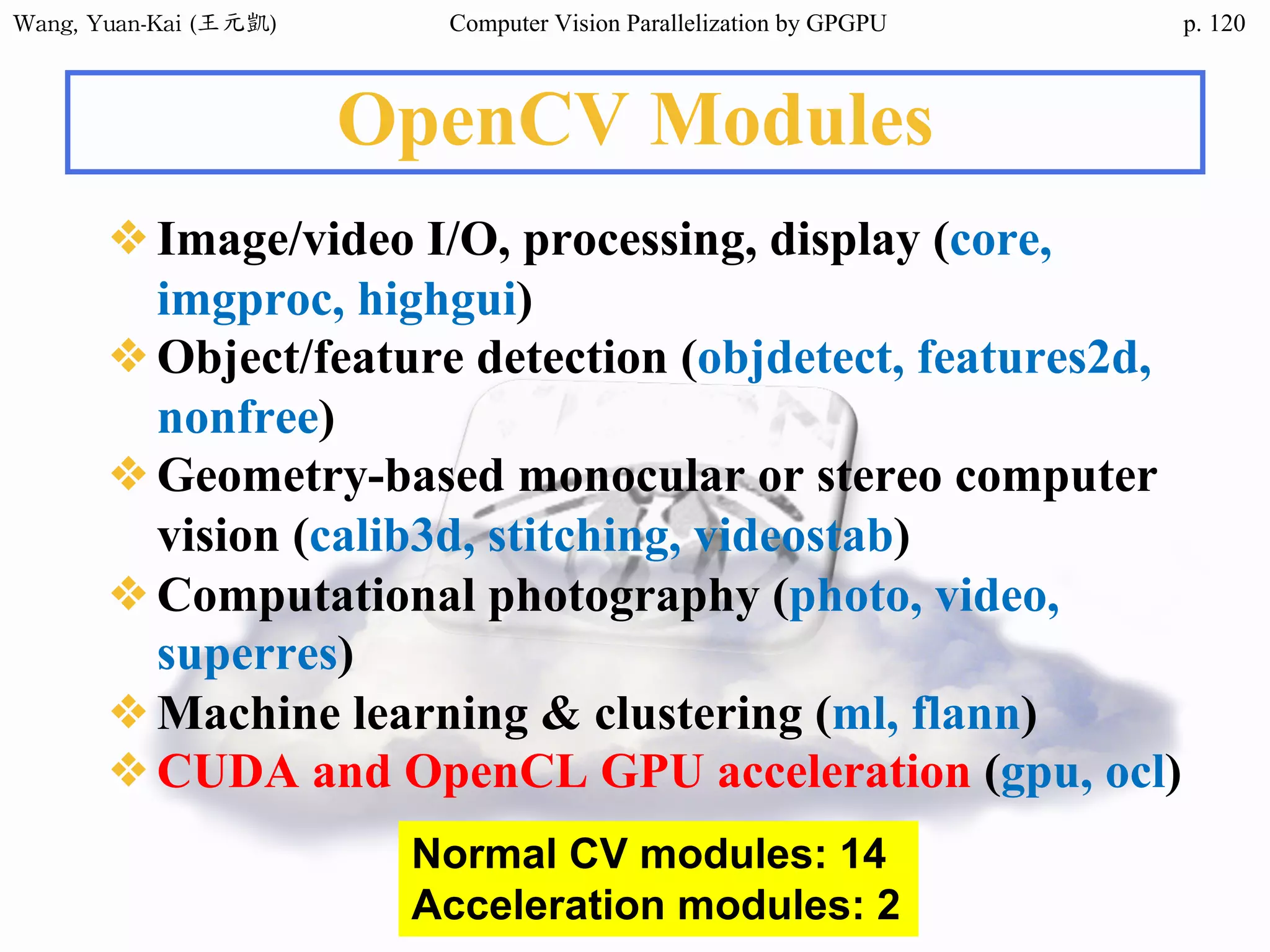 Wang,	Yuan-Kai	(王元凱) Computer Vision Parallelization by GPGPU p.
OpenCV Modules
❖Image/video I/O, processing, display (core,
imgproc, highgui)
❖Object/feature detection (objdetect, features2d,
nonfree)
❖Geometry-based monocular or stereo computer
vision (calib3d, stitching, videostab)
❖Computational photography (photo, video,
superres)
❖Machine learning & clustering (ml, flann)
❖CUDA and OpenCL GPU acceleration (gpu, ocl)
Normal CV modules: 14
Acceleration modules: 2
120
 
