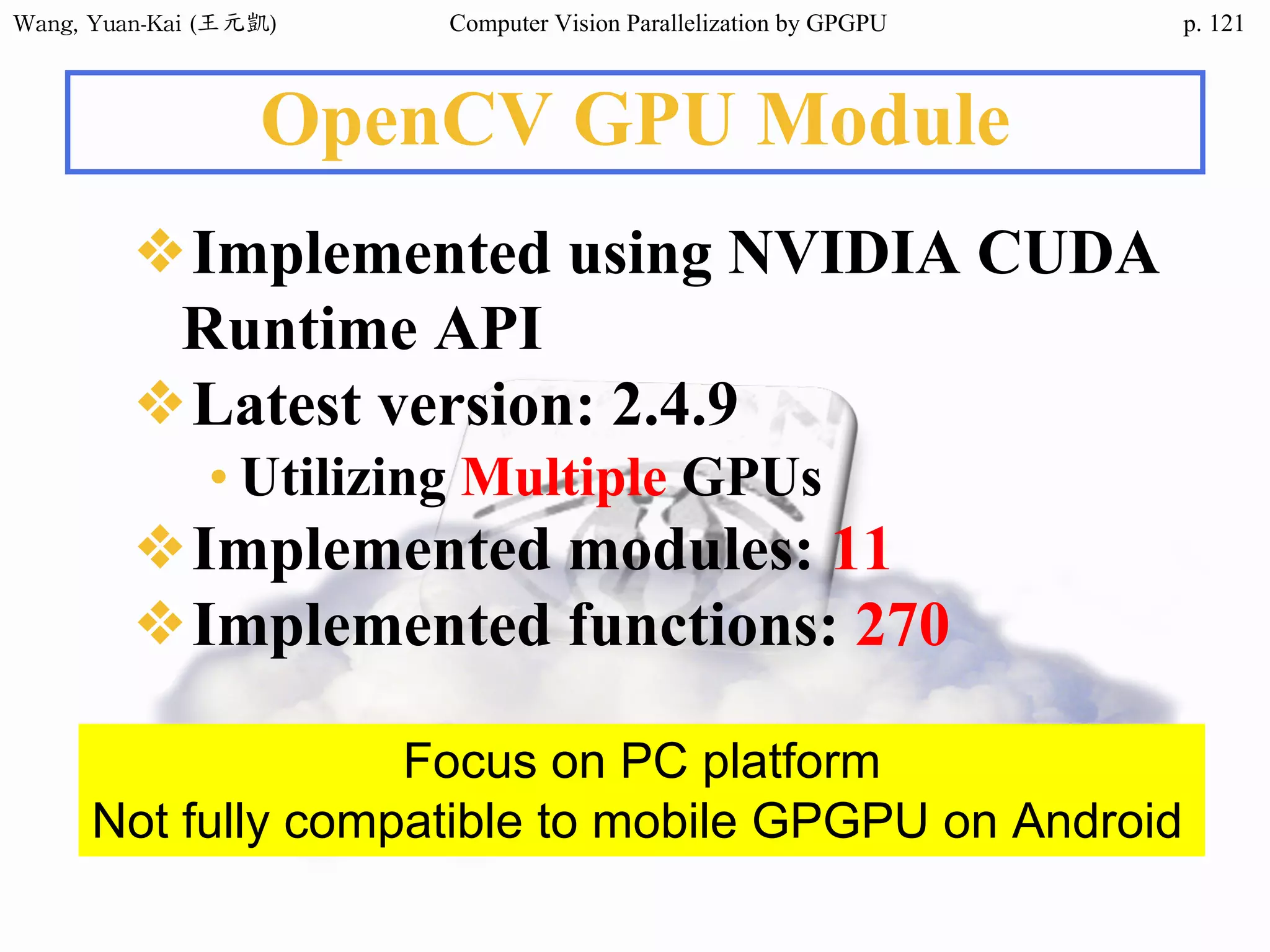 Wang,	Yuan-Kai	(王元凱) Computer Vision Parallelization by GPGPU p.
OpenCV GPU Module
❖Implemented using NVIDIA CUDA
Runtime API
❖Latest version: 2.4.9
• Utilizing Multiple GPUs
❖Implemented modules: 11
❖Implemented functions: 270
Focus on PC platform
Not fully compatible to mobile GPGPU on Android
121
 