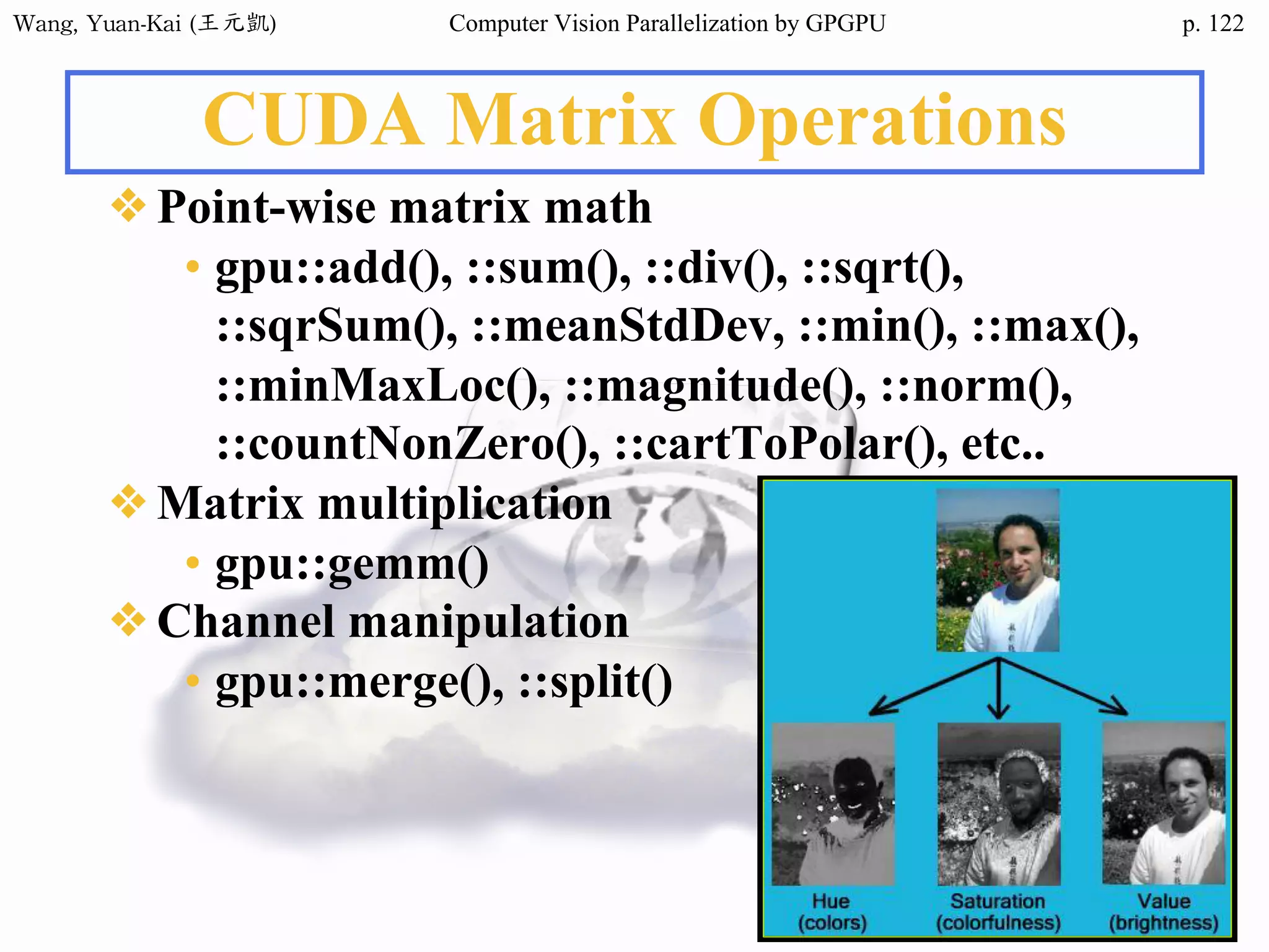 Wang,	Yuan-Kai	(王元凱) Computer Vision Parallelization by GPGPU p.
CUDA Matrix Operations
❖Point-wise matrix math
• gpu::add(), ::sum(), ::div(), ::sqrt(),
::sqrSum(), ::meanStdDev, ::min(), ::max(),
::minMaxLoc(), ::magnitude(), ::norm(),
::countNonZero(), ::cartToPolar(), etc..
❖Matrix multiplication
• gpu::gemm()
❖Channel manipulation
• gpu::merge(), ::split()
122
 