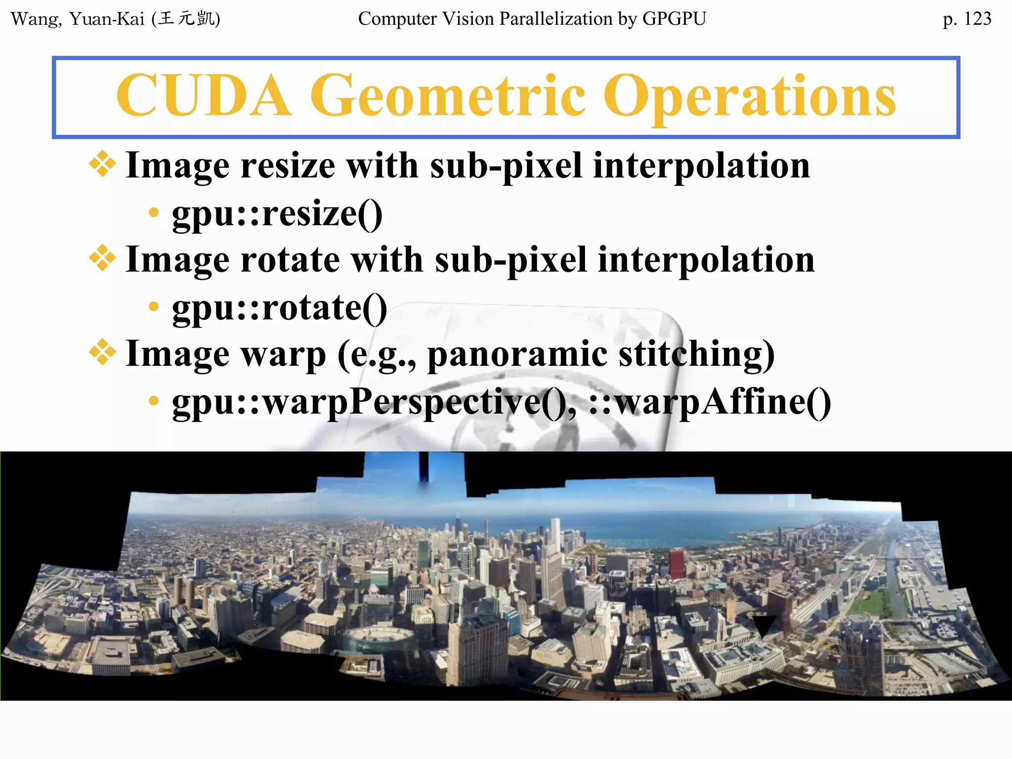 Wang,	Yuan-Kai	(王元凱) Computer Vision Parallelization by GPGPU p.
CUDA Geometric Operations
❖Image resize with sub-pixel interpolation
• gpu::resize()
❖Image rotate with sub-pixel interpolation
• gpu::rotate()
❖Image warp (e.g., panoramic stitching)
• gpu::warpPerspective(), ::warpAffine()
123
 