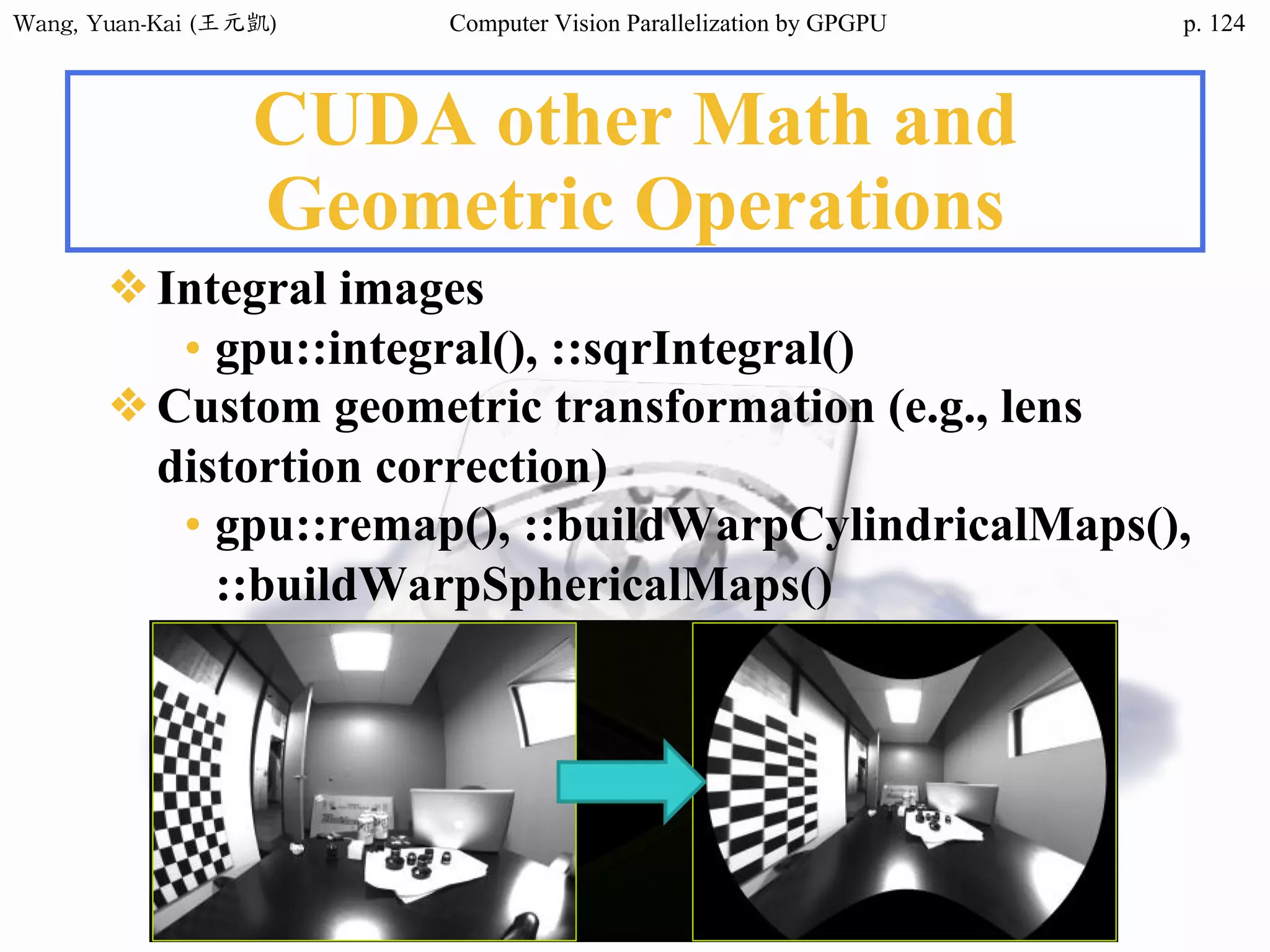 Wang,	Yuan-Kai	(王元凱) Computer Vision Parallelization by GPGPU p.
CUDA other Math and
Geometric Operations
❖Integral images
• gpu::integral(), ::sqrIntegral()
❖Custom geometric transformation (e.g., lens
distortion correction)
• gpu::remap(), ::buildWarpCylindricalMaps(),
::buildWarpSphericalMaps()
124
 