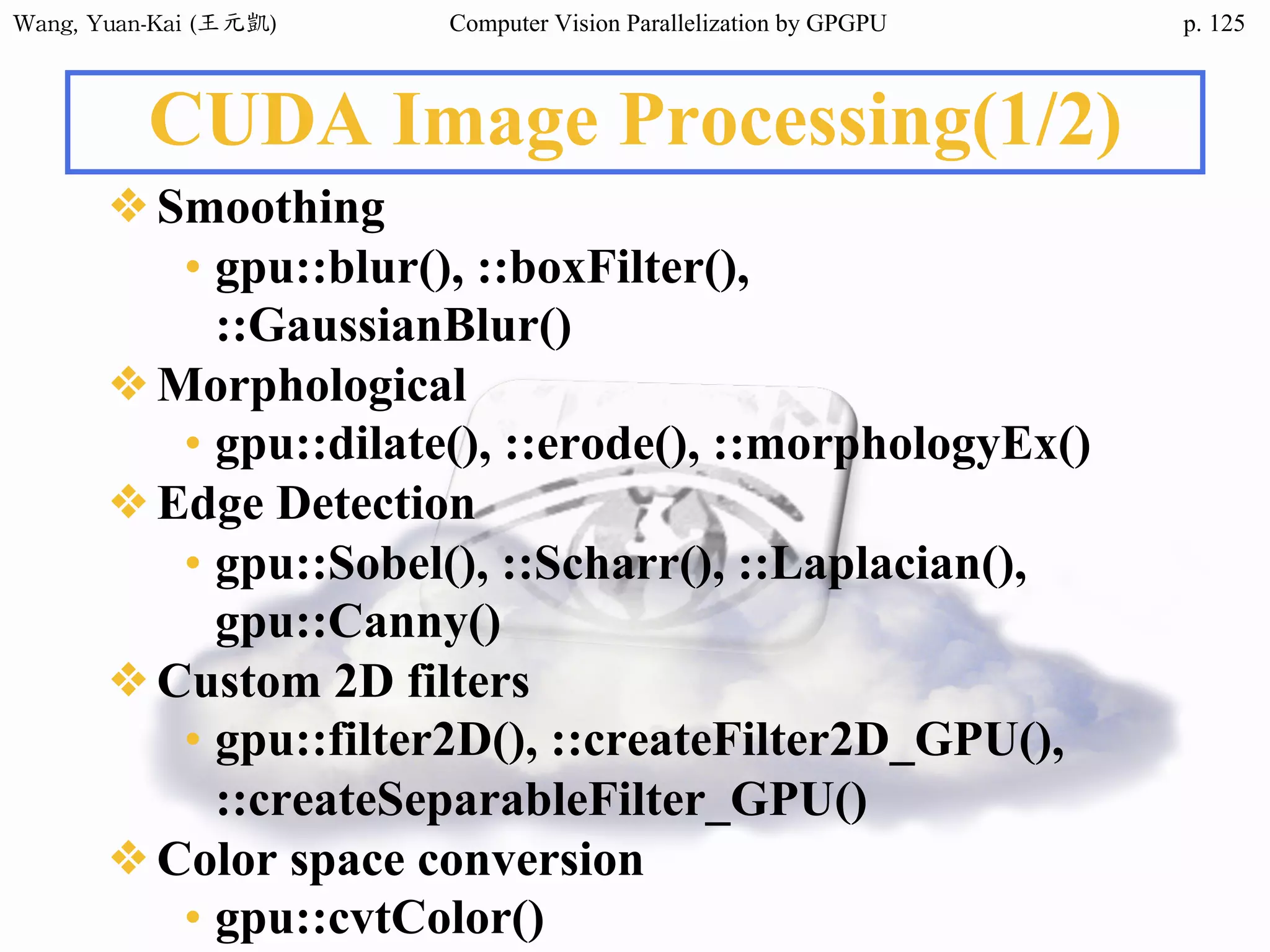 Wang,	Yuan-Kai	(王元凱) Computer Vision Parallelization by GPGPU p.
CUDA Image Processing(1/2)
❖Smoothing
• gpu::blur(), ::boxFilter(),
::GaussianBlur()
❖Morphological
• gpu::dilate(), ::erode(), ::morphologyEx()
❖Edge Detection
• gpu::Sobel(), ::Scharr(), ::Laplacian(),
gpu::Canny()
❖Custom 2D filters
• gpu::filter2D(), ::createFilter2D_GPU(),
::createSeparableFilter_GPU()
❖Color space conversion
• gpu::cvtColor()
125
 