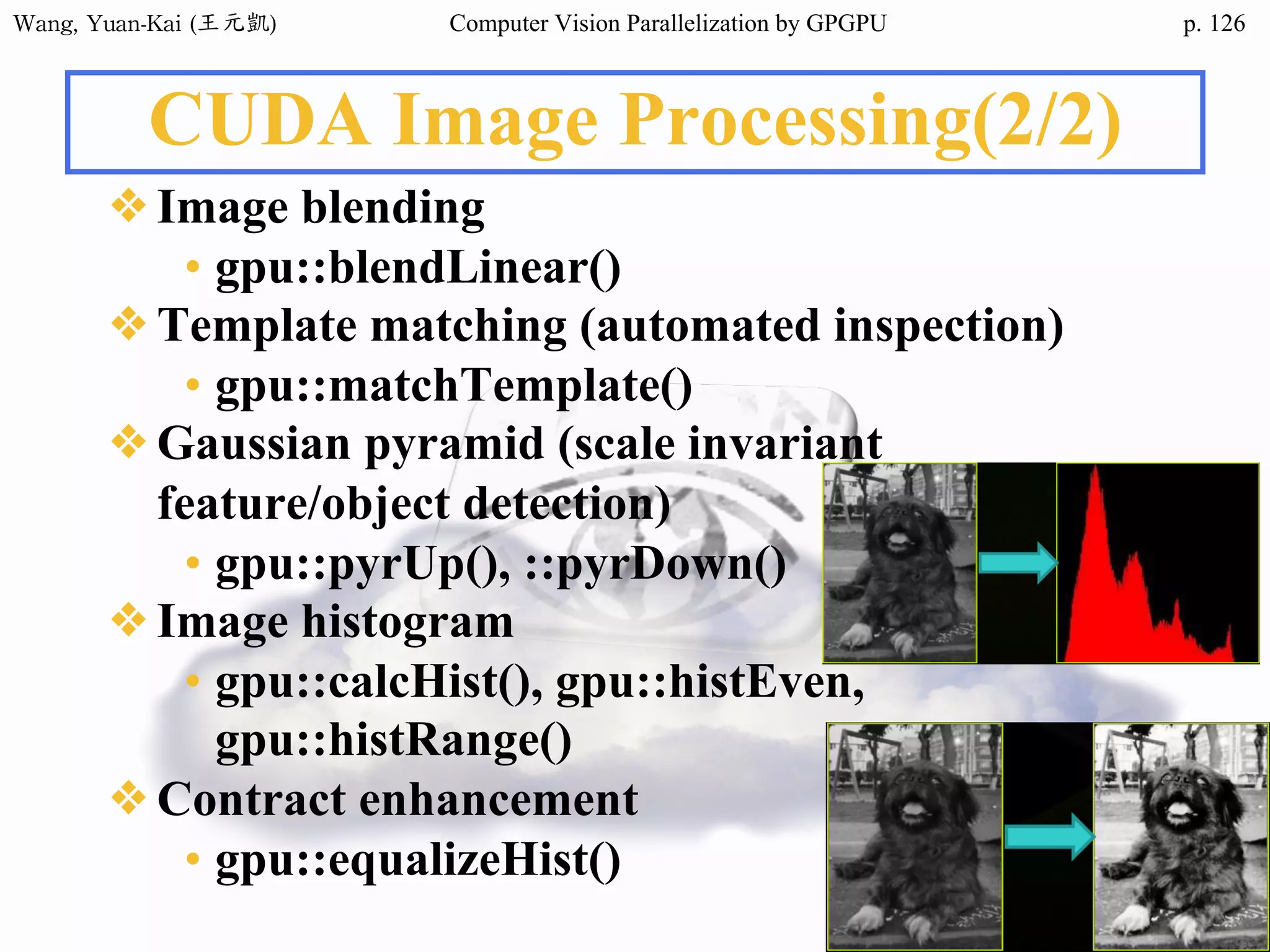 Wang,	Yuan-Kai	(王元凱) Computer Vision Parallelization by GPGPU p.
CUDA Image Processing(2/2)
❖Image blending
• gpu::blendLinear()
❖Template matching (automated inspection)
• gpu::matchTemplate()
❖Gaussian pyramid (scale invariant
feature/object detection)
• gpu::pyrUp(), ::pyrDown()
❖Image histogram
• gpu::calcHist(), gpu::histEven,
gpu::histRange()
❖Contract enhancement
• gpu::equalizeHist()
126
 