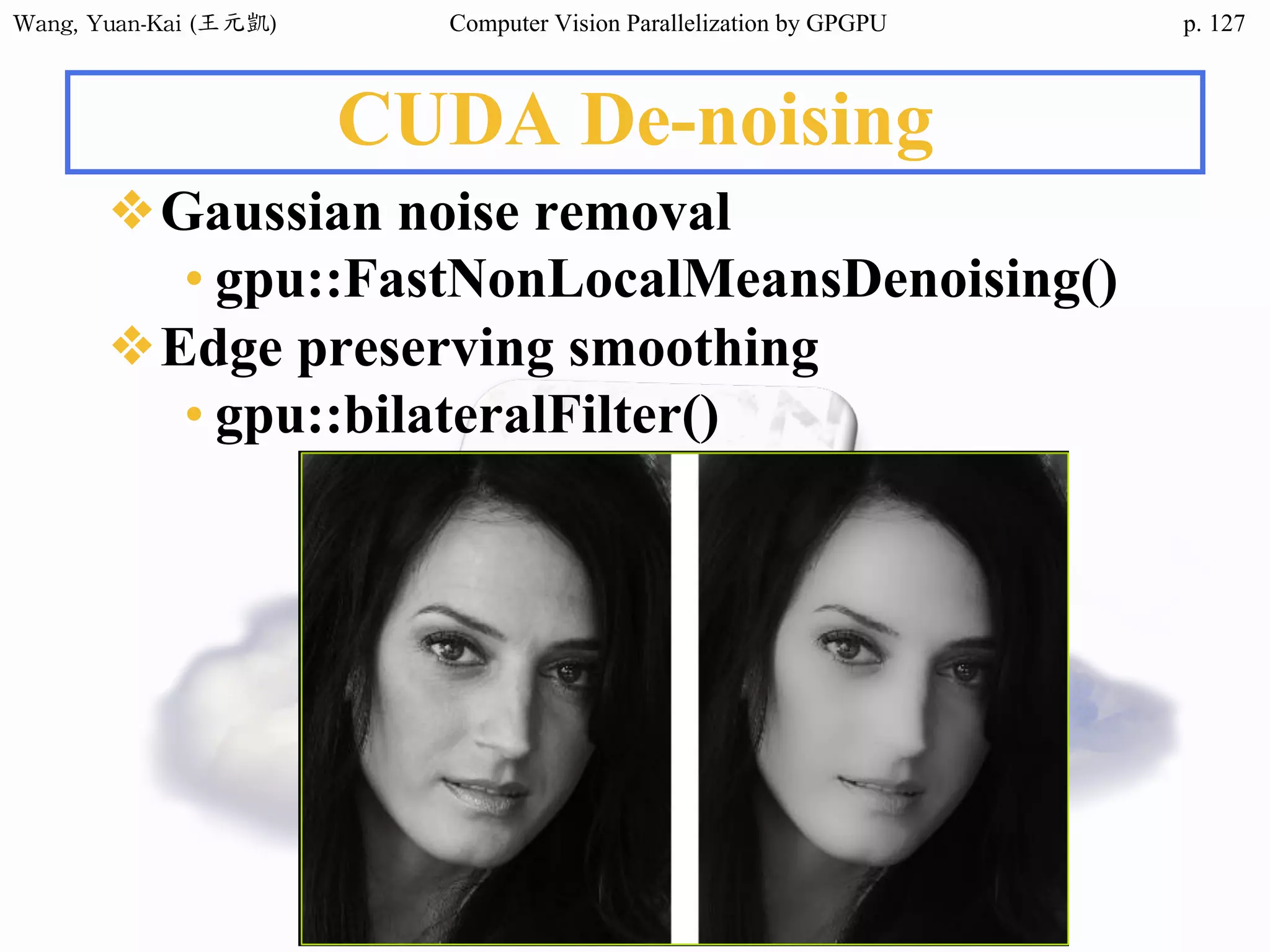 Wang,	Yuan-Kai	(王元凱) Computer Vision Parallelization by GPGPU p.
CUDA De-noising
❖Gaussian noise removal
• gpu::FastNonLocalMeansDenoising()
❖Edge preserving smoothing
• gpu::bilateralFilter()
127
 