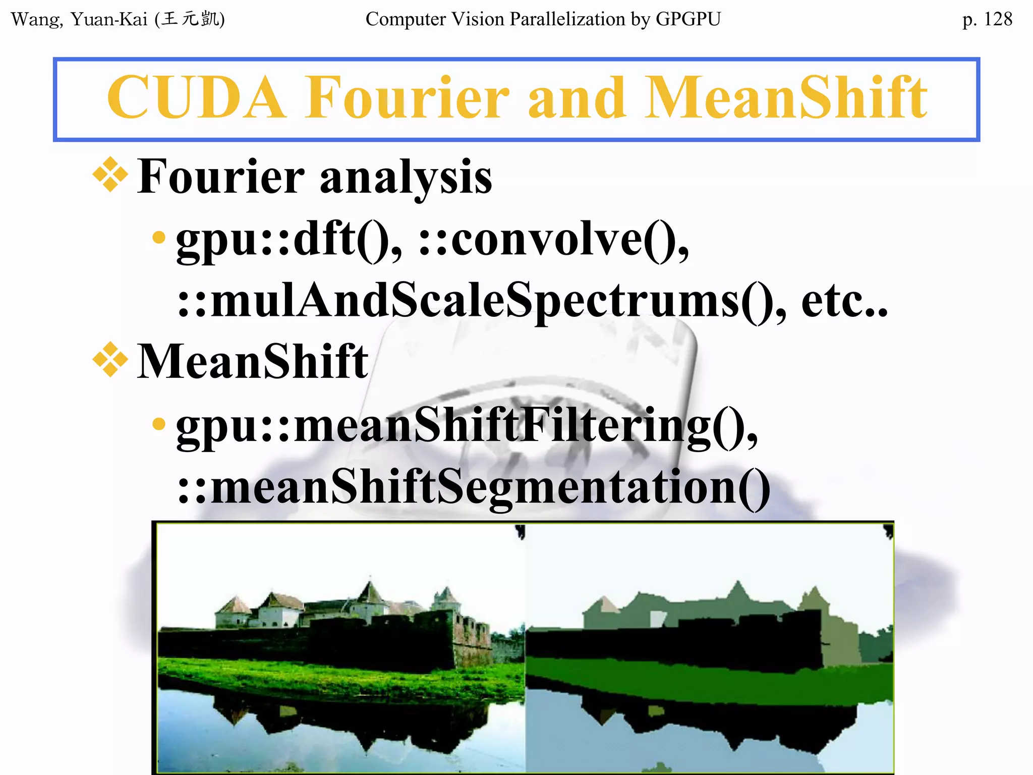 Wang,	Yuan-Kai	(王元凱) Computer Vision Parallelization by GPGPU p.
CUDA Fourier and MeanShift
❖Fourier analysis
•gpu::dft(), ::convolve(),
::mulAndScaleSpectrums(), etc..
❖MeanShift
•gpu::meanShiftFiltering(),
::meanShiftSegmentation()
128
 