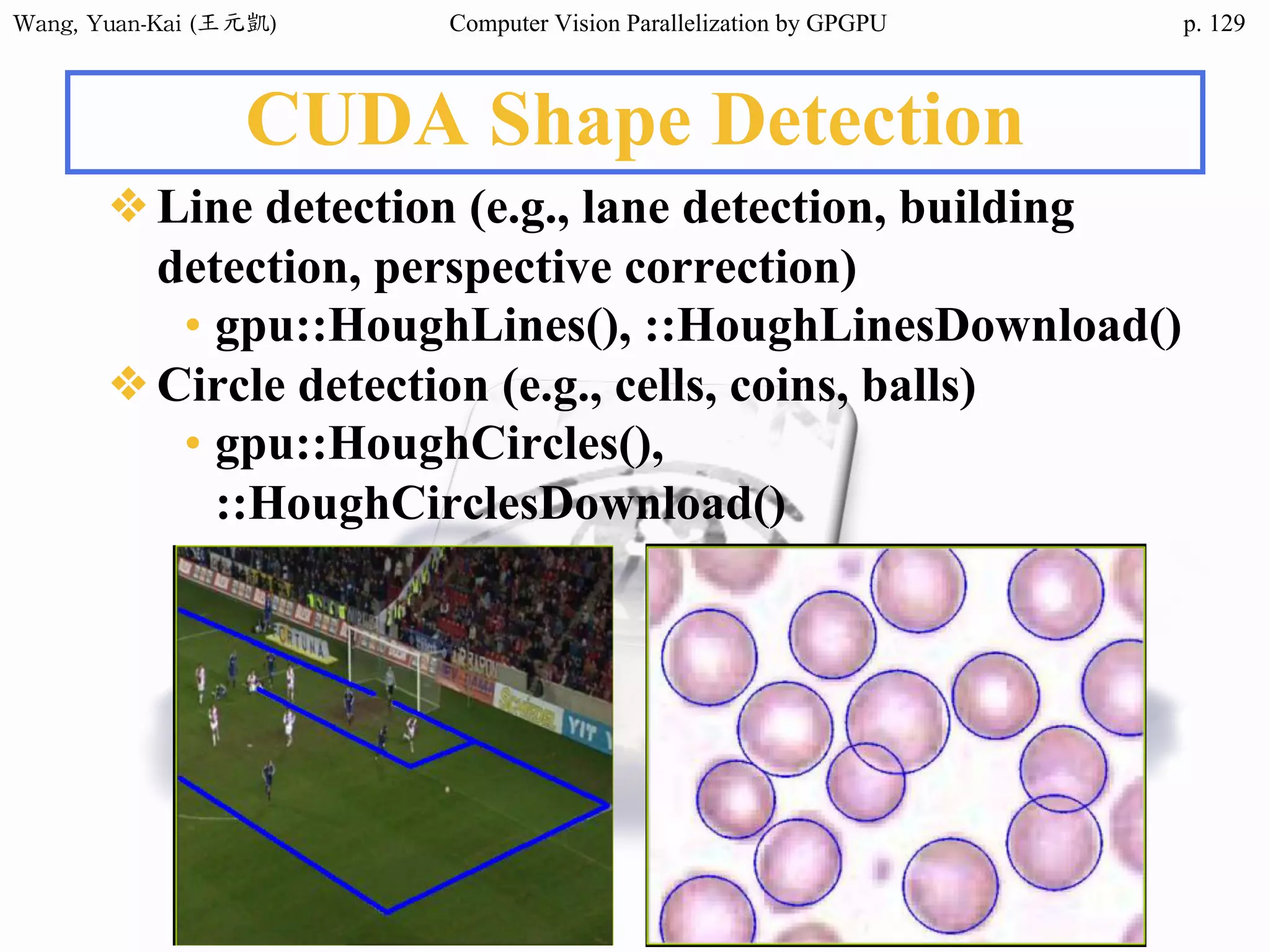 Wang,	Yuan-Kai	(王元凱) Computer Vision Parallelization by GPGPU p.
CUDA Shape Detection
❖Line detection (e.g., lane detection, building
detection, perspective correction)
• gpu::HoughLines(), ::HoughLinesDownload()
❖Circle detection (e.g., cells, coins, balls)
• gpu::HoughCircles(),
::HoughCirclesDownload()
129
 