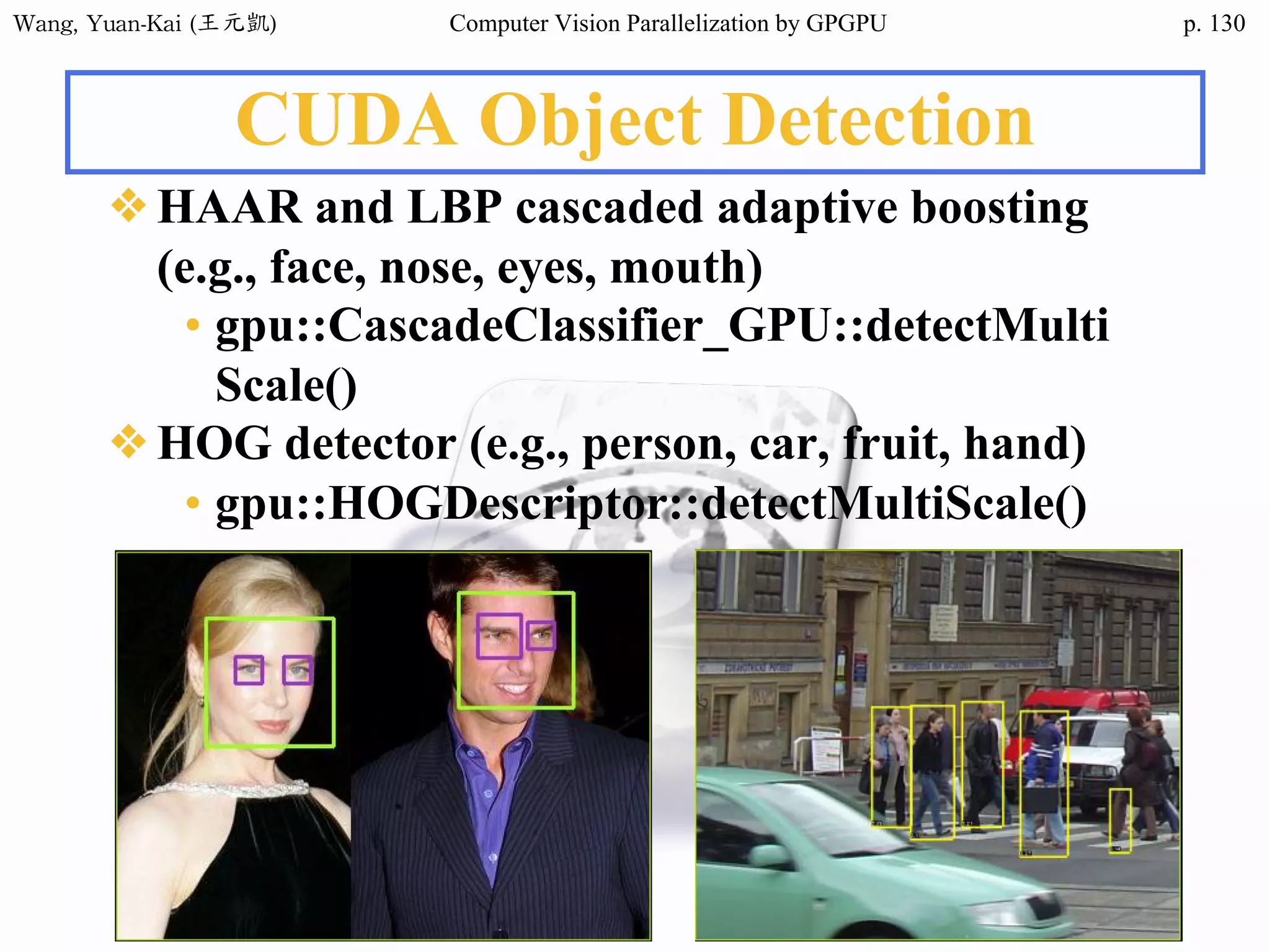 Wang,	Yuan-Kai	(王元凱) Computer Vision Parallelization by GPGPU p.
CUDA Object Detection
❖HAAR and LBP cascaded adaptive boosting
(e.g., face, nose, eyes, mouth)
• gpu::CascadeClassifier_GPU::detectMulti
Scale()
❖HOG detector (e.g., person, car, fruit, hand)
• gpu::HOGDescriptor::detectMultiScale()
130
 