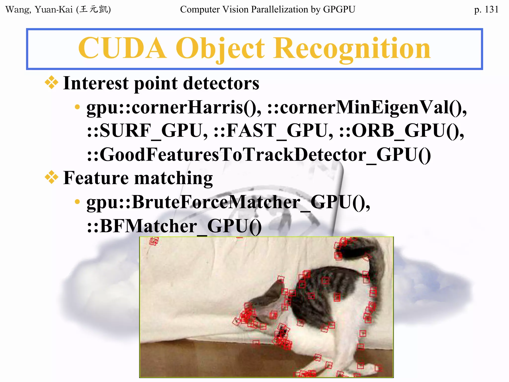 Wang,	Yuan-Kai	(王元凱) Computer Vision Parallelization by GPGPU p.
CUDA Object Recognition
❖Interest point detectors
• gpu::cornerHarris(), ::cornerMinEigenVal(),
::SURF_GPU, ::FAST_GPU, ::ORB_GPU(),
::GoodFeaturesToTrackDetector_GPU()
❖Feature matching
• gpu::BruteForceMatcher_GPU(),
::BFMatcher_GPU()
131
 