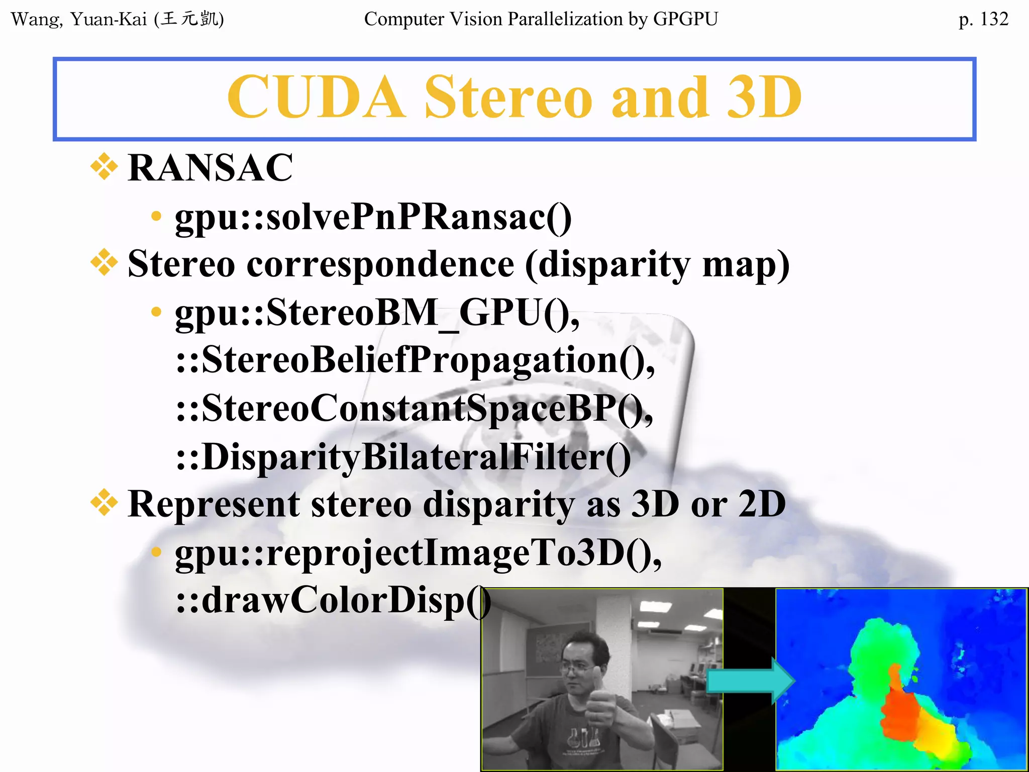 Wang,	Yuan-Kai	(王元凱) Computer Vision Parallelization by GPGPU p.
CUDA Stereo and 3D
❖RANSAC
• gpu::solvePnPRansac()
❖Stereo correspondence (disparity map)
• gpu::StereoBM_GPU(),
::StereoBeliefPropagation(),
::StereoConstantSpaceBP(),
::DisparityBilateralFilter()
❖Represent stereo disparity as 3D or 2D
• gpu::reprojectImageTo3D(),
::drawColorDisp()
132
 