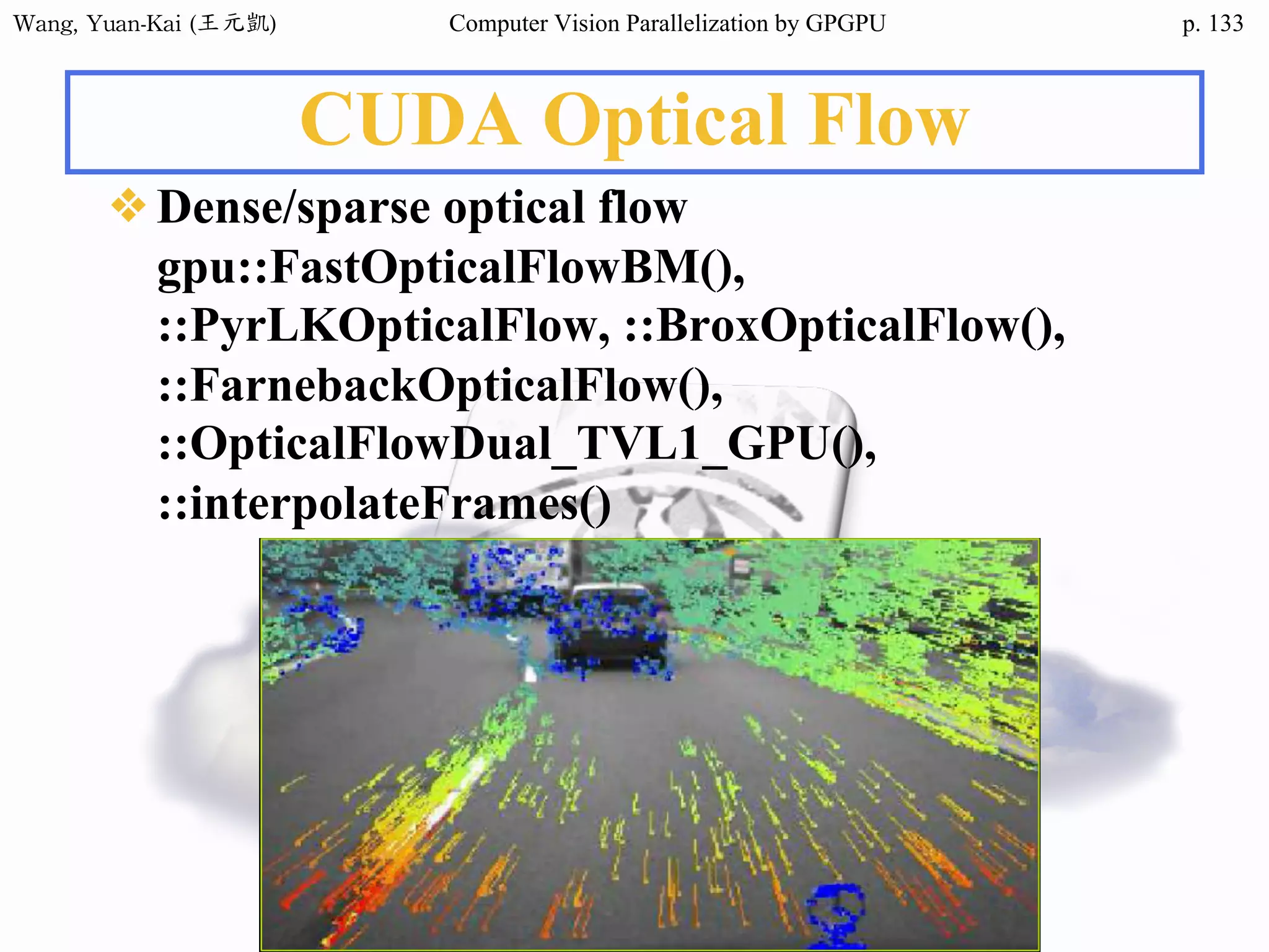 Wang,	Yuan-Kai	(王元凱) Computer Vision Parallelization by GPGPU p.
CUDA Optical Flow
❖Dense/sparse optical flow
gpu::FastOpticalFlowBM(),
::PyrLKOpticalFlow, ::BroxOpticalFlow(),
::FarnebackOpticalFlow(),
::OpticalFlowDual_TVL1_GPU(),
::interpolateFrames()
133
 