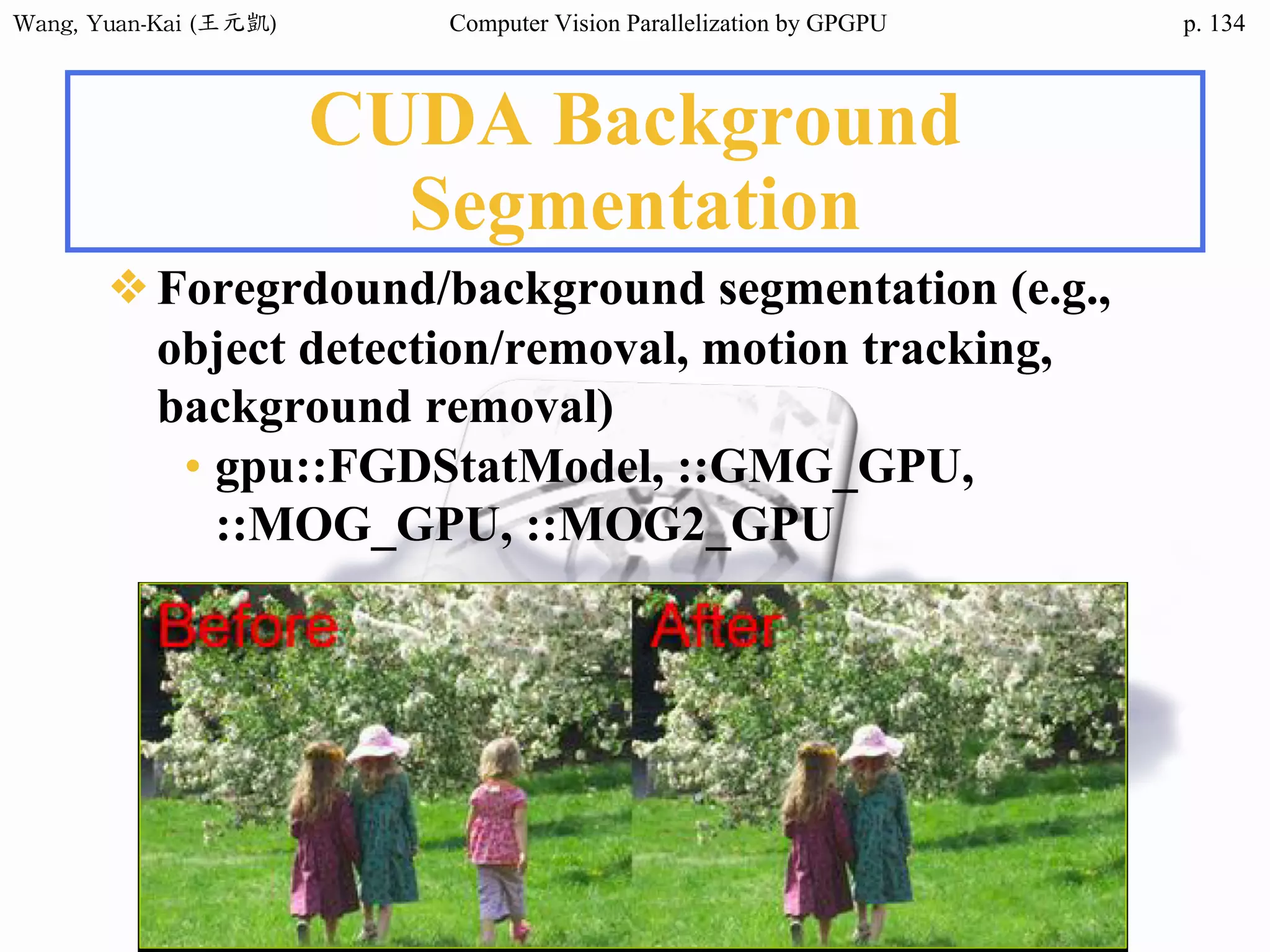 Wang,	Yuan-Kai	(王元凱) Computer Vision Parallelization by GPGPU p.
CUDA Background
Segmentation
❖Foregrdound/background segmentation (e.g.,
object detection/removal, motion tracking,
background removal)
• gpu::FGDStatModel, ::GMG_GPU,
::MOG_GPU, ::MOG2_GPU
134
 