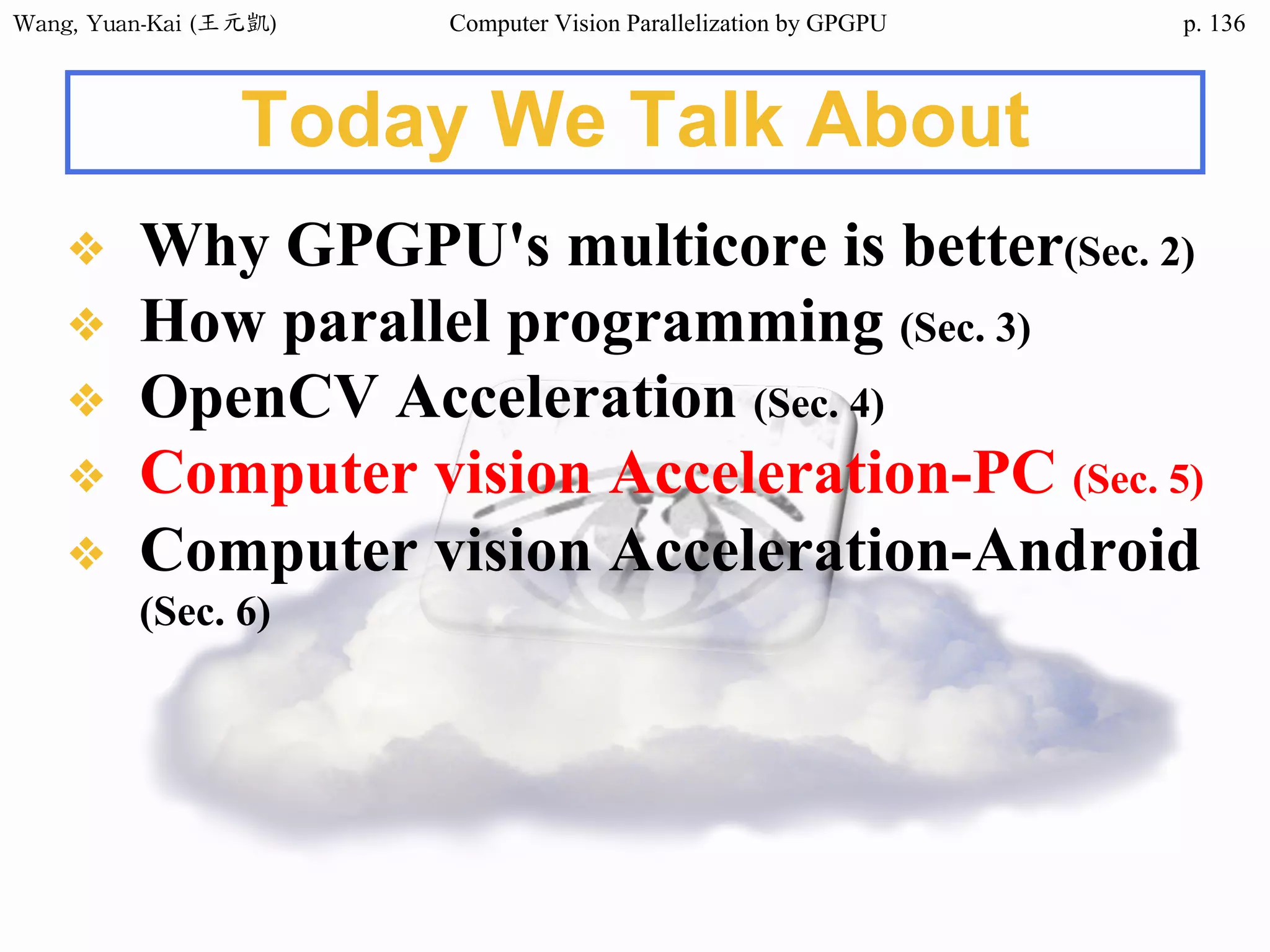Wang,	Yuan-Kai	(王元凱) Computer Vision Parallelization by GPGPU p.
Today We Talk About
❖ Why GPGPU's multicore is better(Sec. 2)
❖ How parallel programming (Sec. 3)
❖ OpenCV Acceleration (Sec. 4)
❖ Computer vision Acceleration-PC (Sec. 5)
❖ Computer vision Acceleration-Android
(Sec. 6)
136
 