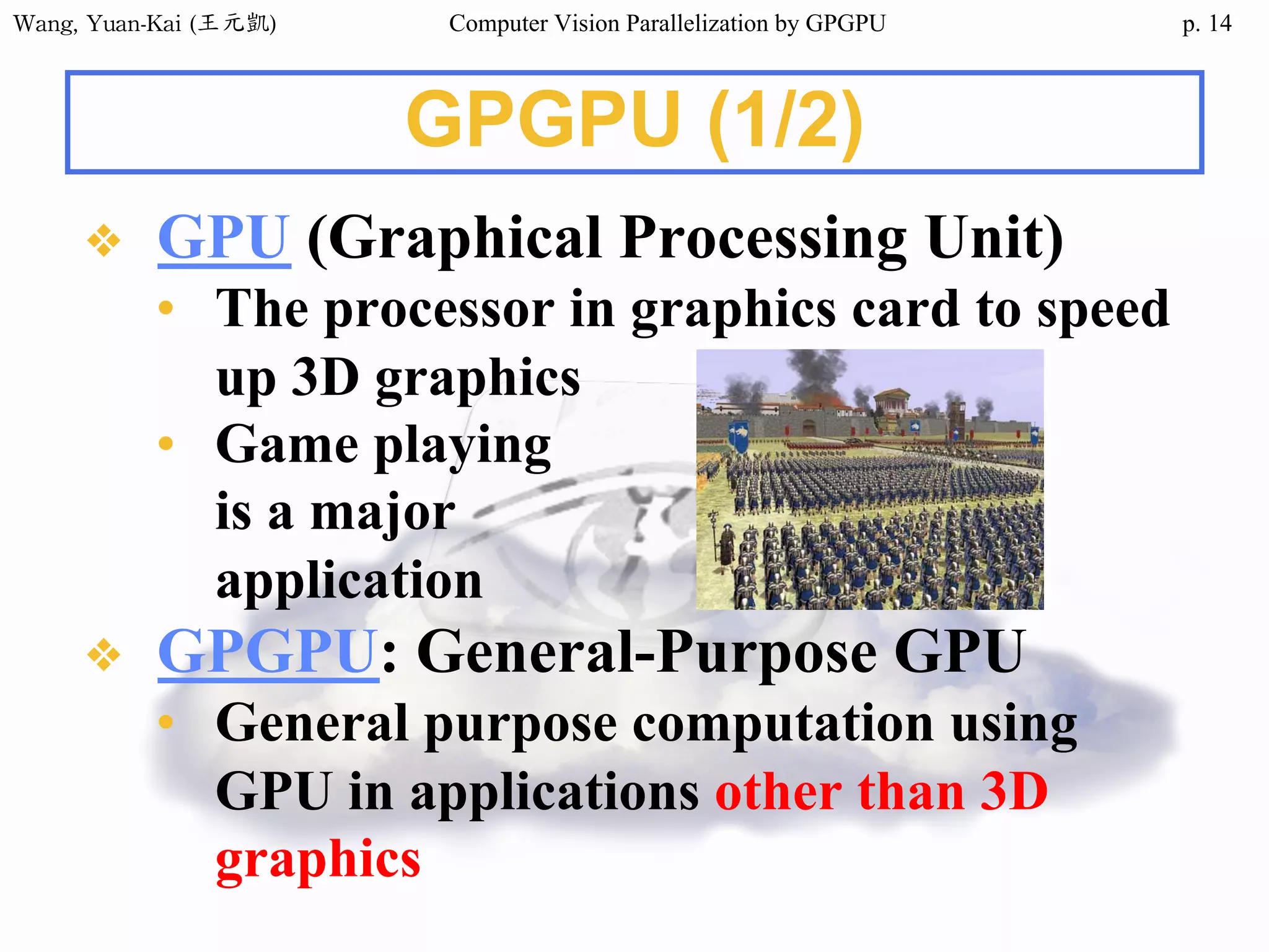 Wang,	Yuan-Kai	(王元凱) Computer Vision Parallelization by GPGPU p.
GPGPU (1/2)
❖ GPU (Graphical Processing Unit)
• The processor in graphics card to speed
up 3D graphics
• Game playing
is a major
application
❖ GPGPU: General-Purpose GPU
• General purpose computation using
GPU in applications other than 3D
graphics
14
 