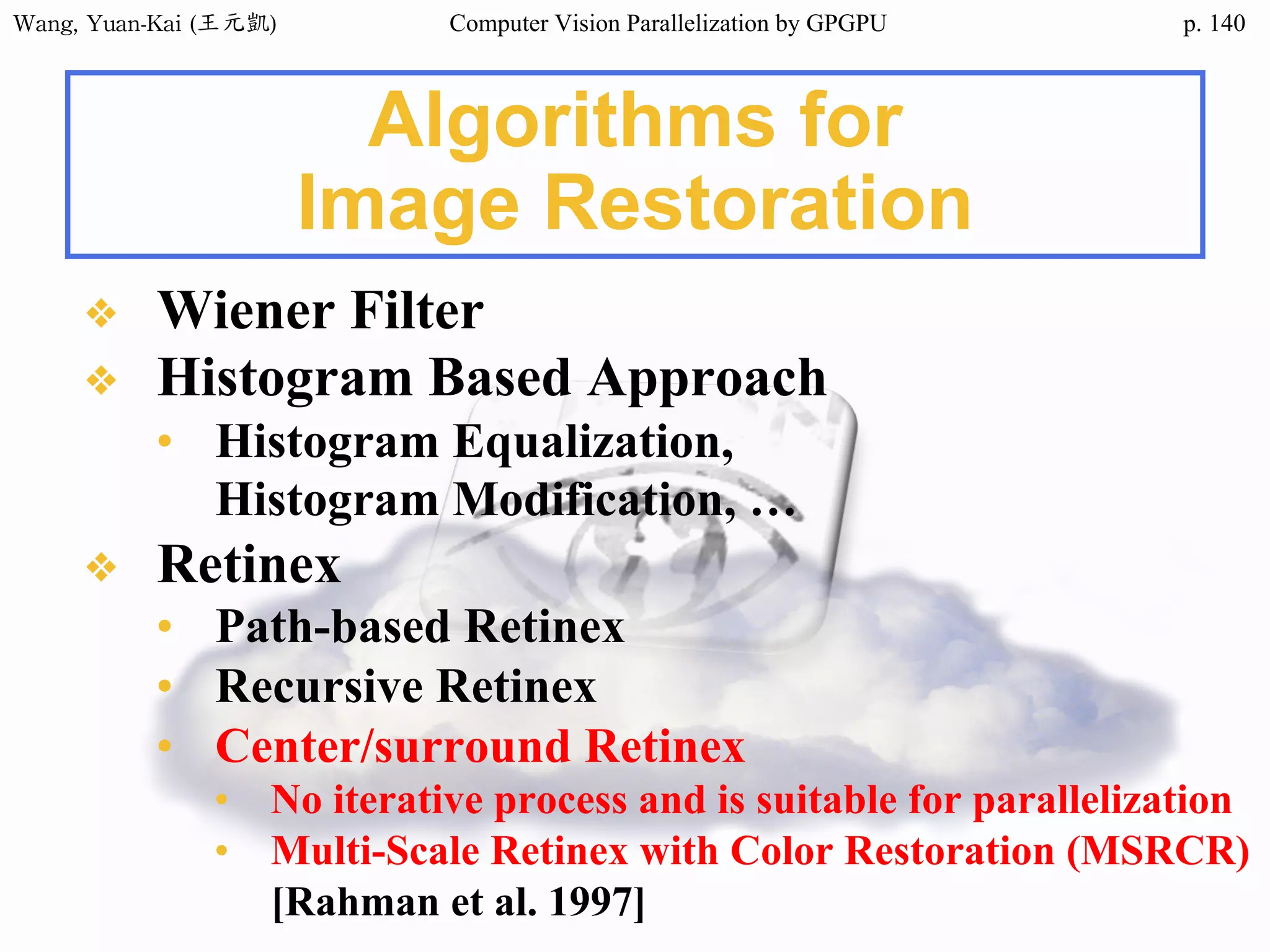 Wang,	Yuan-Kai	(王元凱) Computer Vision Parallelization by GPGPU p.
Algorithms for
Image Restoration
❖ Wiener Filter
❖ Histogram Based Approach
• Histogram Equalization,
Histogram Modification, …
❖ Retinex
• Path-based Retinex
• Recursive Retinex
• Center/surround Retinex
• No iterative process and is suitable for parallelization
• Multi-Scale Retinex with Color Restoration (MSRCR)
[Rahman et al. 1997]
140
 