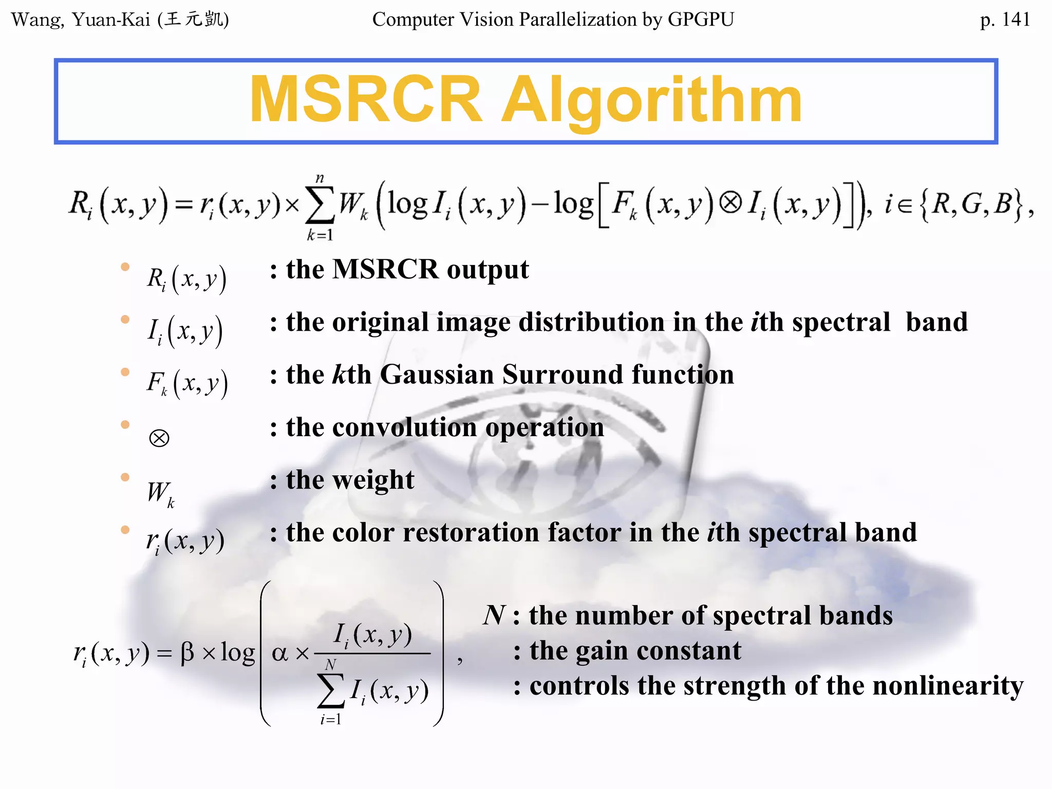 Wang,	Yuan-Kai	(王元凱) Computer Vision Parallelization by GPGPU p.
MSRCR Algorithm
• : the MSRCR output
• : the original image distribution in the ith spectral band
• : the kth Gaussian Surround function
• : the convolution operation
• : the weight
• : the color restoration factor in the ith spectral band
N : the number of spectral bands
: the gain constant
: controls the strength of the nonlinearity
141
 