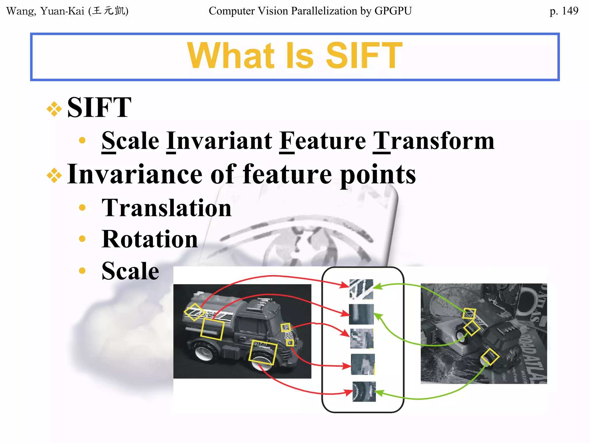 Wang,	Yuan-Kai	(王元凱) Computer Vision Parallelization by GPGPU p.
❖SIFT
• Scale Invariant Feature Transform
❖Invariance of feature points
• Translation
• Rotation
• Scale
What Is SIFT
149
 