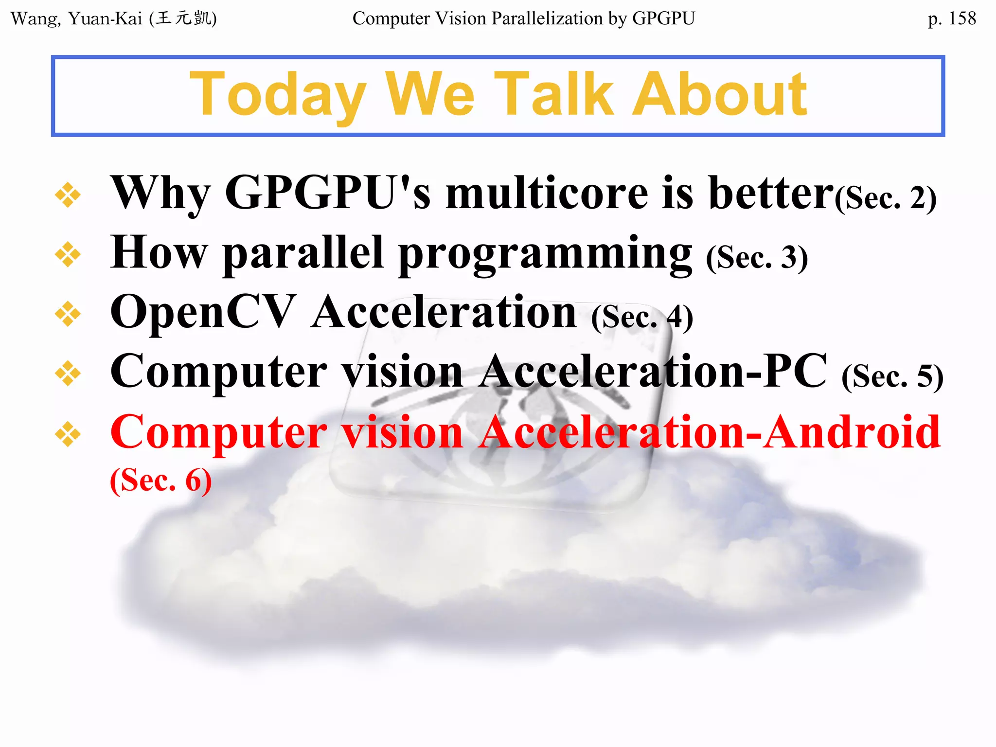 Wang,	Yuan-Kai	(王元凱) Computer Vision Parallelization by GPGPU p.
Today We Talk About
❖ Why GPGPU's multicore is better(Sec. 2)
❖ How parallel programming (Sec. 3)
❖ OpenCV Acceleration (Sec. 4)
❖ Computer vision Acceleration-PC (Sec. 5)
❖ Computer vision Acceleration-Android
(Sec. 6)
158
 