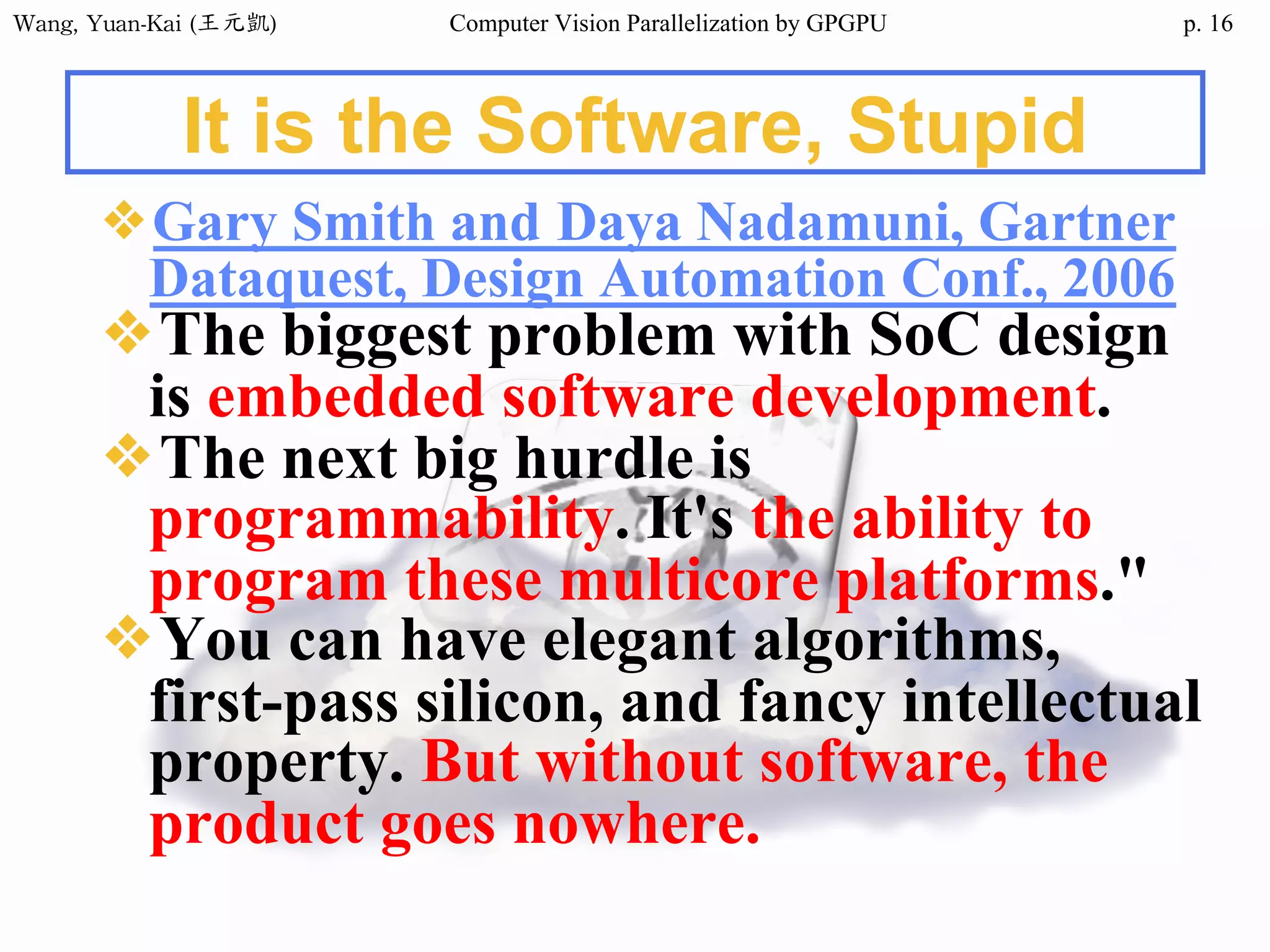 Wang,	Yuan-Kai	(王元凱) Computer Vision Parallelization by GPGPU p. 16
It is the Software, Stupid
❖Gary Smith and Daya Nadamuni, Gartner
Dataquest, Design Automation Conf., 2006
❖The biggest problem with SoC design
is embedded software development.
❖The next big hurdle is
programmability. It's the ability to
program these multicore platforms."
❖You can have elegant algorithms,
first-pass silicon, and fancy intellectual
property. But without software, the
product goes nowhere.
 