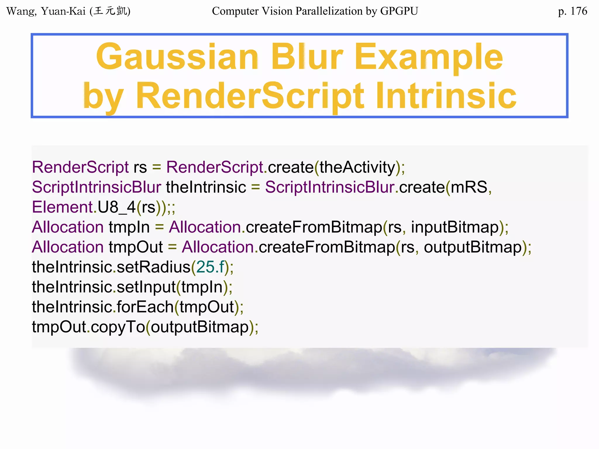 Wang,	Yuan-Kai	(王元凱) Computer Vision Parallelization by GPGPU p.
Gaussian Blur Example
by RenderScript Intrinsic
RenderScript rs = RenderScript.create(theActivity);
ScriptIntrinsicBlur theIntrinsic = ScriptIntrinsicBlur.create(mRS,
Element.U8_4(rs));;
Allocation tmpIn = Allocation.createFromBitmap(rs, inputBitmap);
Allocation tmpOut = Allocation.createFromBitmap(rs, outputBitmap);
theIntrinsic.setRadius(25.f);
theIntrinsic.setInput(tmpIn);
theIntrinsic.forEach(tmpOut);
tmpOut.copyTo(outputBitmap);
176
 