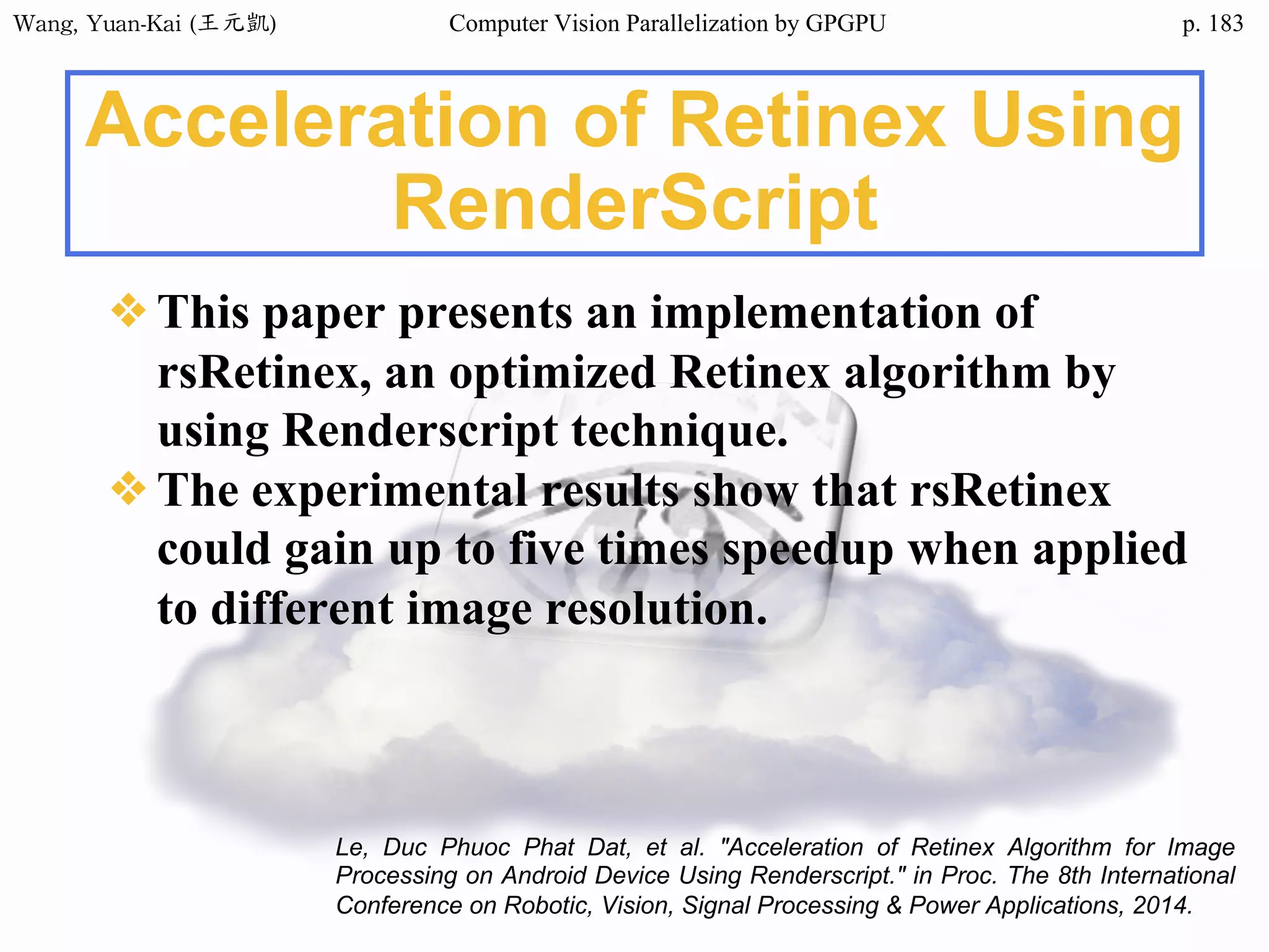 Wang,	Yuan-Kai	(王元凱) Computer Vision Parallelization by GPGPU p.
Acceleration of Retinex Using
RenderScript
❖This paper presents an implementation of
rsRetinex, an optimized Retinex algorithm by
using Renderscript technique.
❖The experimental results show that rsRetinex
could gain up to five times speedup when applied
to different image resolution.
Le, Duc Phuoc Phat Dat, et al. "Acceleration of Retinex Algorithm for Image
Processing on Android Device Using Renderscript." in Proc. The 8th International
Conference on Robotic, Vision, Signal Processing & Power Applications, 2014.
183
 