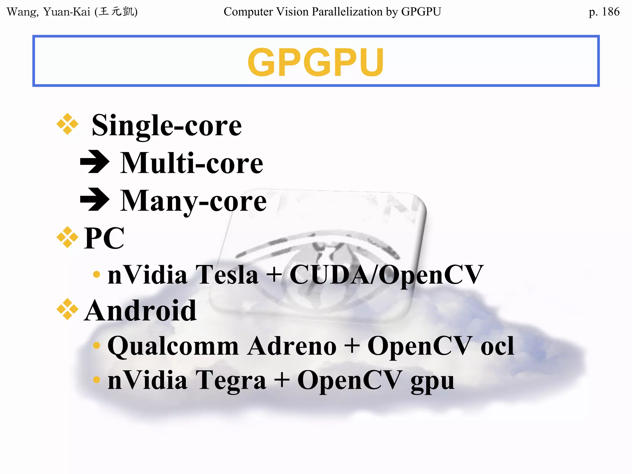Wang,	Yuan-Kai	(王元凱) Computer Vision Parallelization by GPGPU p.
GPGPU
❖ Single-core
è Multi-core
è Many-core
❖PC
• nVidia Tesla + CUDA/OpenCV
❖Android
• Qualcomm Adreno + OpenCV ocl
• nVidia Tegra + OpenCV gpu
186
 