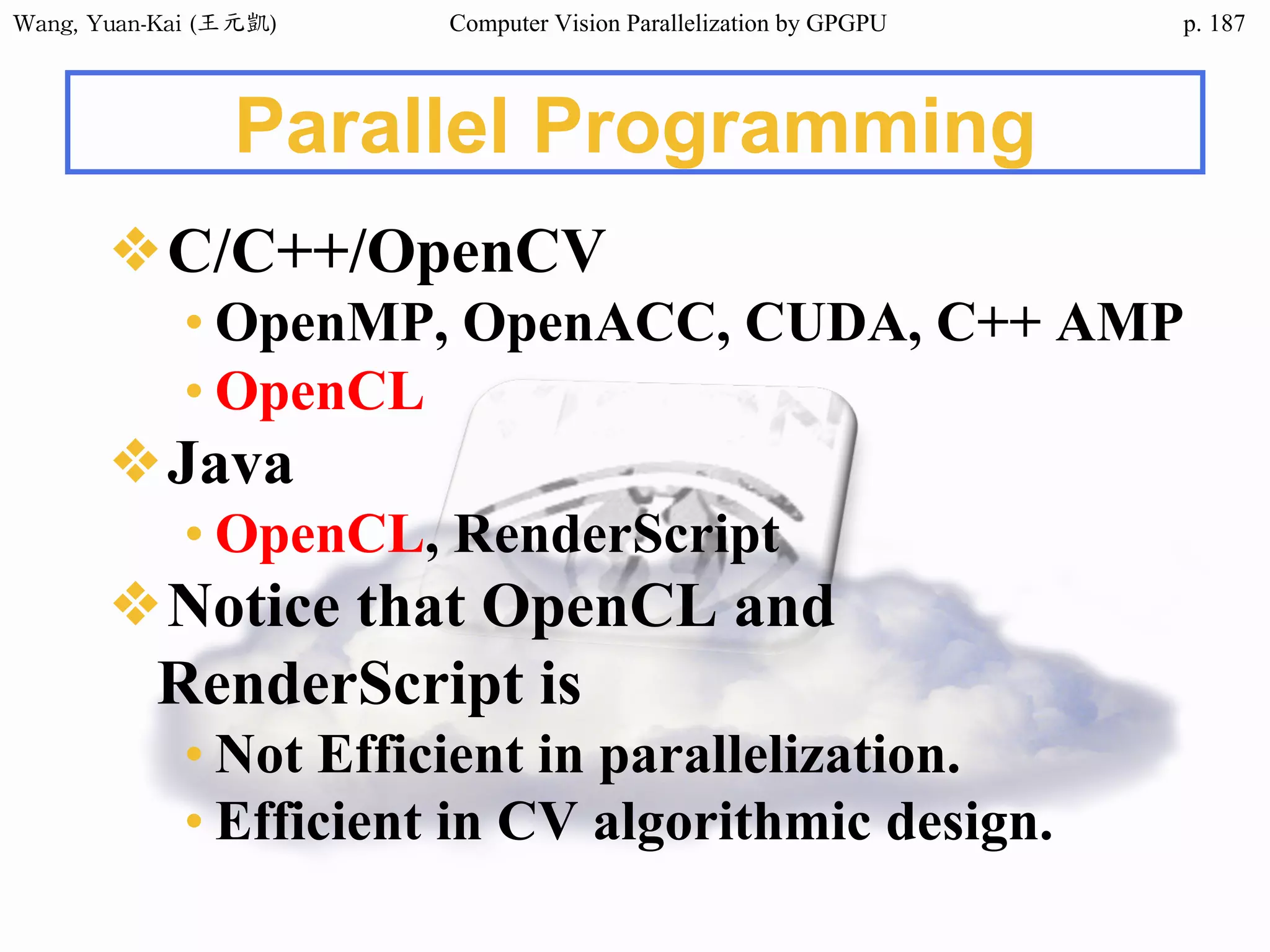 Wang,	Yuan-Kai	(王元凱) Computer Vision Parallelization by GPGPU p.
Parallel Programming
❖C/C++/OpenCV
• OpenMP, OpenACC, CUDA, C++ AMP
• OpenCL
❖Java
• OpenCL, RenderScript
❖Notice that OpenCL and
RenderScript is
• Not Efficient in parallelization.
• Efficient in CV algorithmic design.
187
 