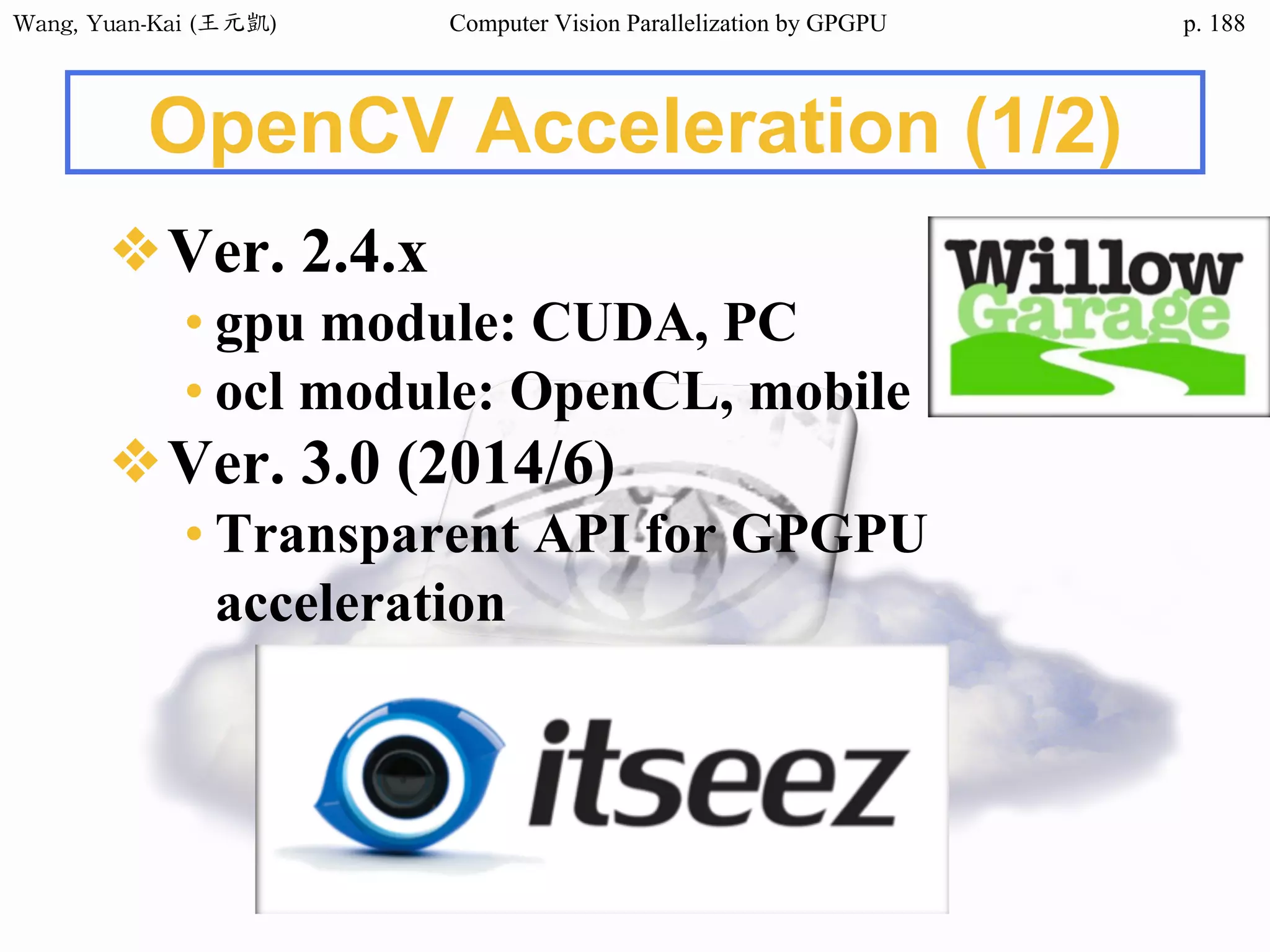 Wang,	Yuan-Kai	(王元凱) Computer Vision Parallelization by GPGPU p.
OpenCV Acceleration (1/2)
❖Ver. 2.4.x
• gpu module: CUDA, PC
• ocl module: OpenCL, mobile
❖Ver. 3.0 (2014/6)
• Transparent API for GPGPU
acceleration
188
 