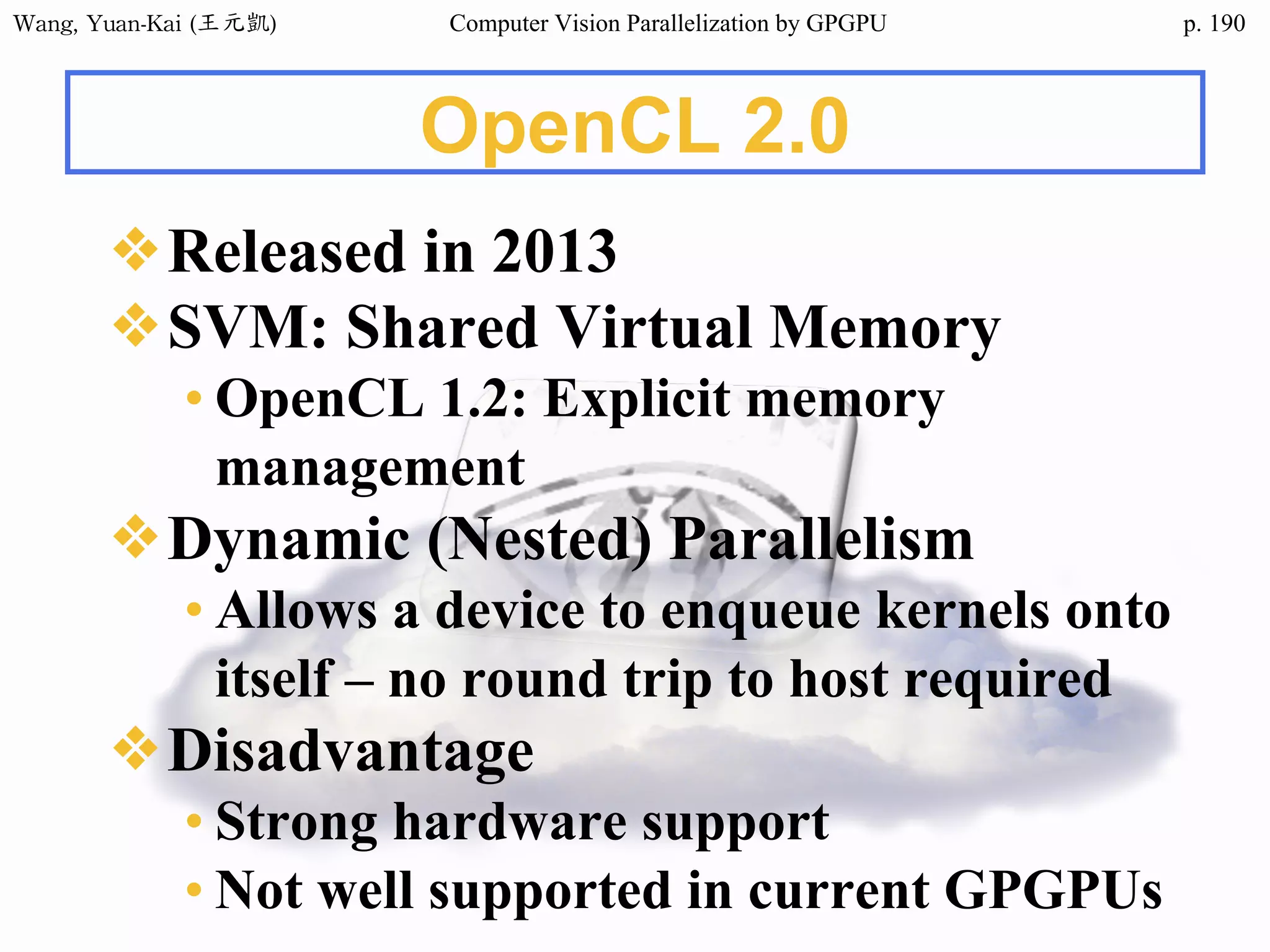 Wang,	Yuan-Kai	(王元凱) Computer Vision Parallelization by GPGPU p.
OpenCL 2.0
❖Released in 2013
❖SVM: Shared Virtual Memory
• OpenCL 1.2: Explicit memory
management
❖Dynamic (Nested) Parallelism
• Allows a device to enqueue kernels onto
itself – no round trip to host required
❖Disadvantage
• Strong hardware support
• Not well supported in current GPGPUs
190
 