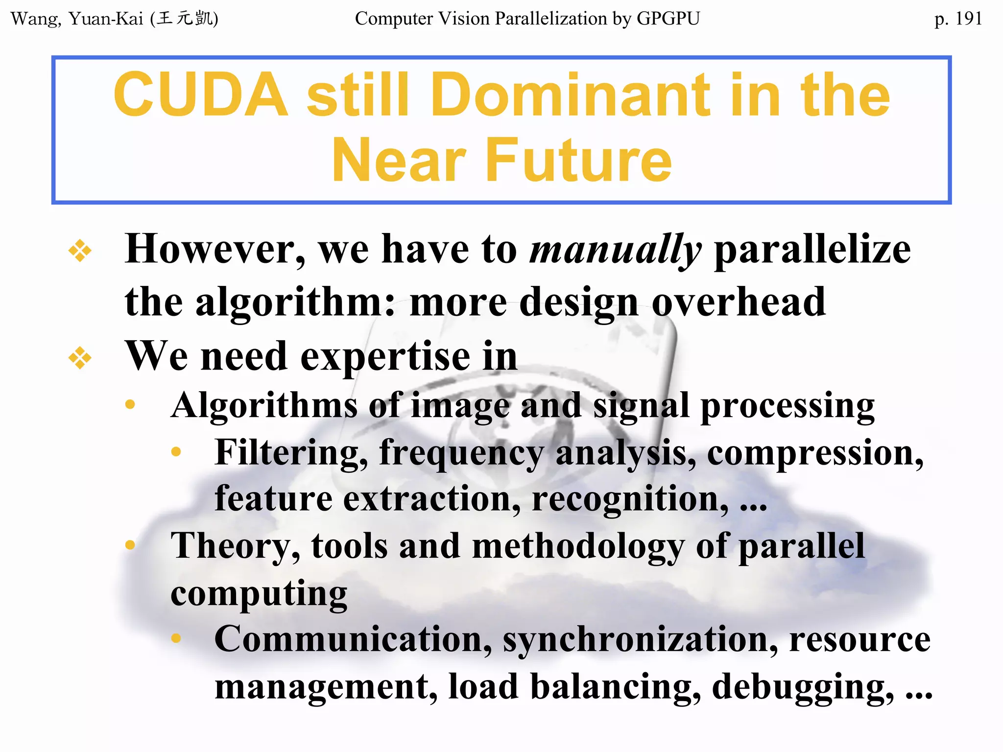 Wang,	Yuan-Kai	(王元凱) Computer Vision Parallelization by GPGPU p.
CUDA still Dominant in the
Near Future
❖ However, we have to manually parallelize
the algorithm: more design overhead
❖ We need expertise in
• Algorithms of image and signal processing
• Filtering, frequency analysis, compression,
feature extraction, recognition, ...
• Theory, tools and methodology of parallel
computing
• Communication, synchronization, resource
management, load balancing, debugging, ...
191
 