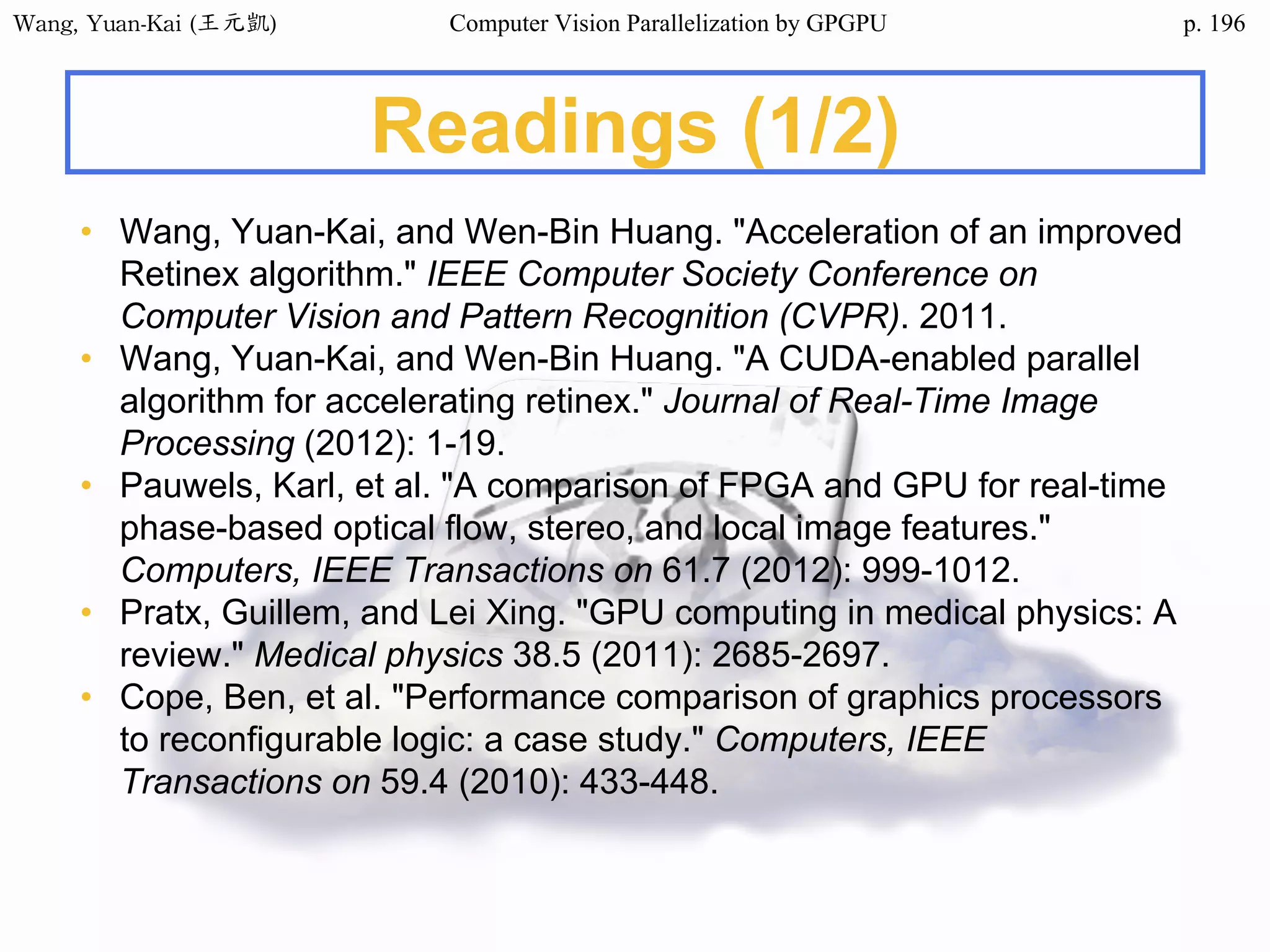 Wang,	Yuan-Kai	(王元凱) Computer Vision Parallelization by GPGPU p.
Readings (1/2)
• Wang, Yuan-Kai, and Wen-Bin Huang. "Acceleration of an improved
Retinex algorithm." IEEE Computer Society Conference on
Computer Vision and Pattern Recognition (CVPR). 2011.
• Wang, Yuan-Kai, and Wen-Bin Huang. "A CUDA-enabled parallel
algorithm for accelerating retinex." Journal of Real-Time Image
Processing (2012): 1-19.
• Pauwels, Karl, et al. "A comparison of FPGA and GPU for real-time
phase-based optical flow, stereo, and local image features."
Computers, IEEE Transactions on 61.7 (2012): 999-1012.
• Pratx, Guillem, and Lei Xing. "GPU computing in medical physics: A
review." Medical physics 38.5 (2011): 2685-2697.
• Cope, Ben, et al. "Performance comparison of graphics processors
to reconfigurable logic: a case study." Computers, IEEE
Transactions on 59.4 (2010): 433-448.
196
 