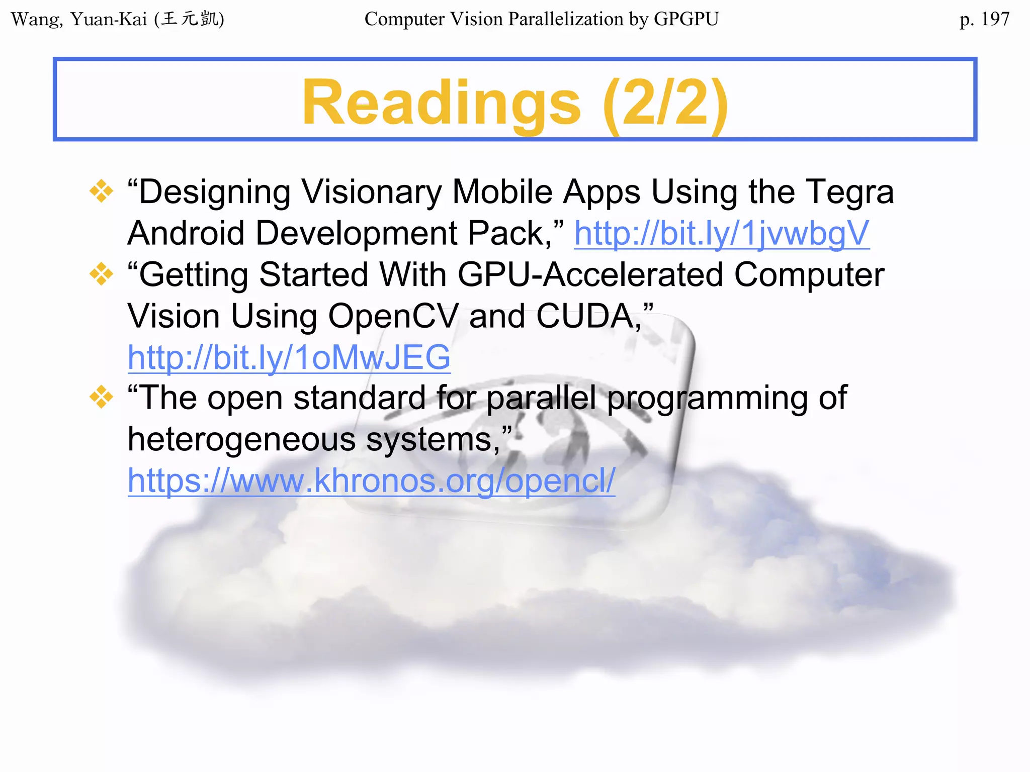 Wang,	Yuan-Kai	(王元凱) Computer Vision Parallelization by GPGPU p.
Readings (2/2)
❖ “Designing Visionary Mobile Apps Using the Tegra
Android Development Pack,” http://bit.ly/1jvwbgV
❖ “Getting Started With GPU-Accelerated Computer
Vision Using OpenCV and CUDA,”
http://bit.ly/1oMwJEG
❖ “The open standard for parallel programming of
heterogeneous systems,”
https://www.khronos.org/opencl/
197
 