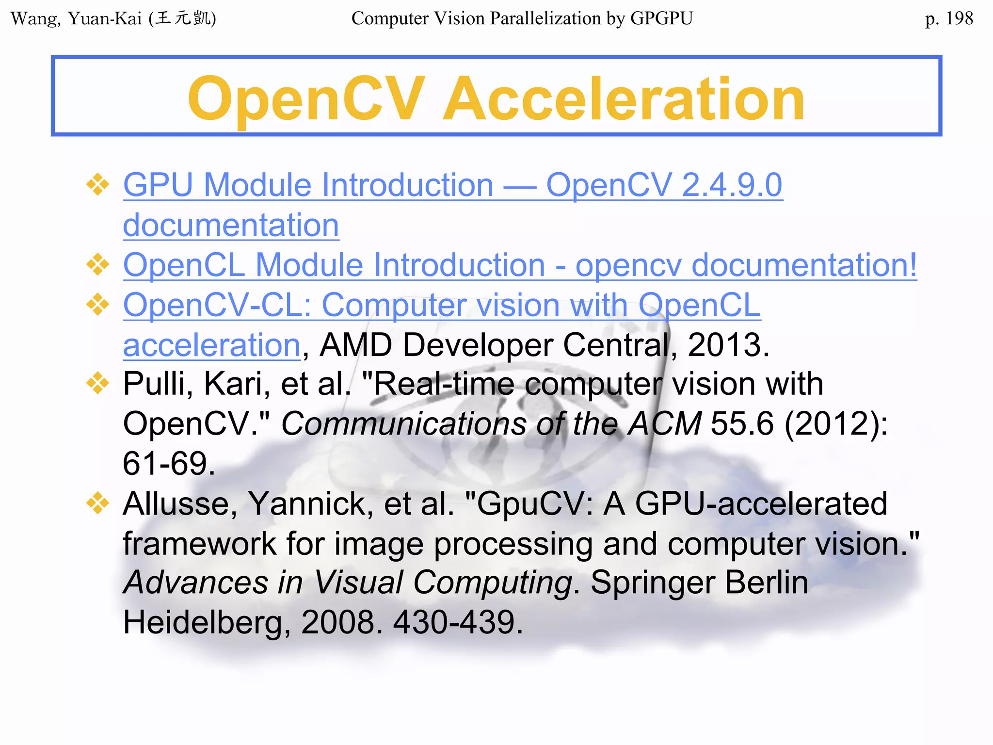 Wang,	Yuan-Kai	(王元凱) Computer Vision Parallelization by GPGPU p.
OpenCV Acceleration
❖ GPU Module Introduction — OpenCV 2.4.9.0
documentation
❖ OpenCL Module Introduction - opencv documentation!
❖ OpenCV-CL: Computer vision with OpenCL
acceleration, AMD Developer Central, 2013.
❖ Pulli, Kari, et al. "Real-time computer vision with
OpenCV." Communications of the ACM 55.6 (2012):
61-69.
❖ Allusse, Yannick, et al. "GpuCV: A GPU-accelerated
framework for image processing and computer vision."
Advances in Visual Computing. Springer Berlin
Heidelberg, 2008. 430-439.
198
 