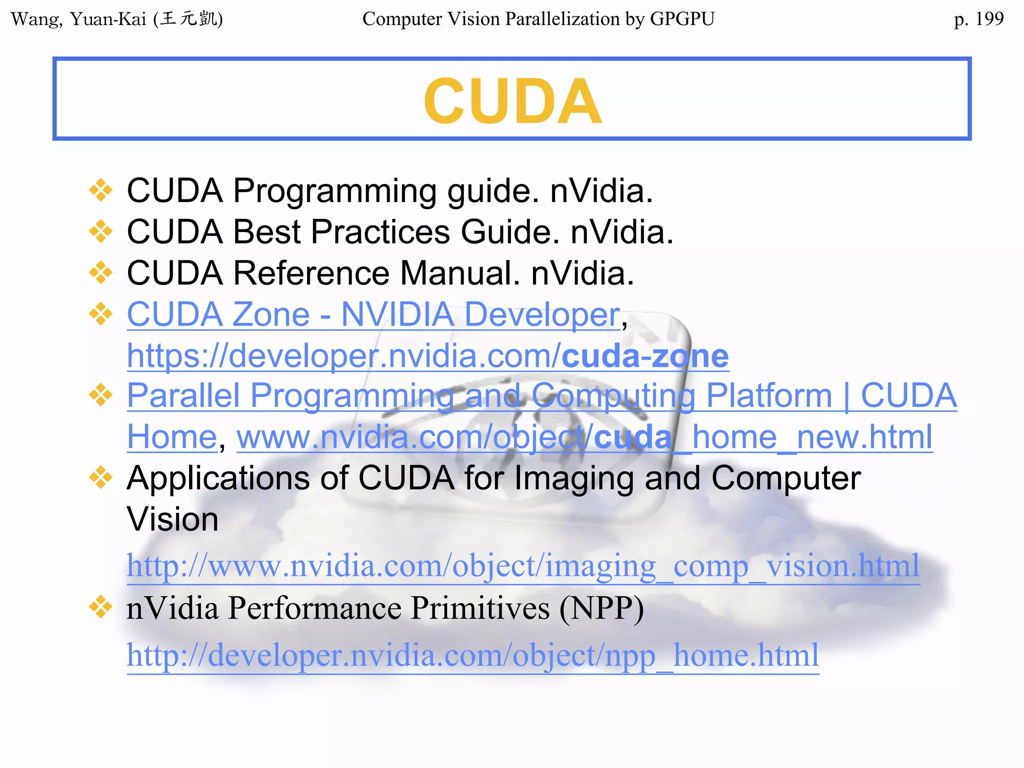 Wang,	Yuan-Kai	(王元凱) Computer Vision Parallelization by GPGPU p.
CUDA
❖ CUDA Programming guide. nVidia.
❖ CUDA Best Practices Guide. nVidia.
❖ CUDA Reference Manual. nVidia.
❖ CUDA Zone - NVIDIA Developer,
https://developer.nvidia.com/cuda-zone
❖ Parallel Programming and Computing Platform | CUDA
Home, www.nvidia.com/object/cuda_home_new.html
❖ Applications of CUDA for Imaging and Computer
Vision
http://www.nvidia.com/object/imaging_comp_vision.html
❖ nVidia Performance Primitives (NPP)
http://developer.nvidia.com/object/npp_home.html
199
 