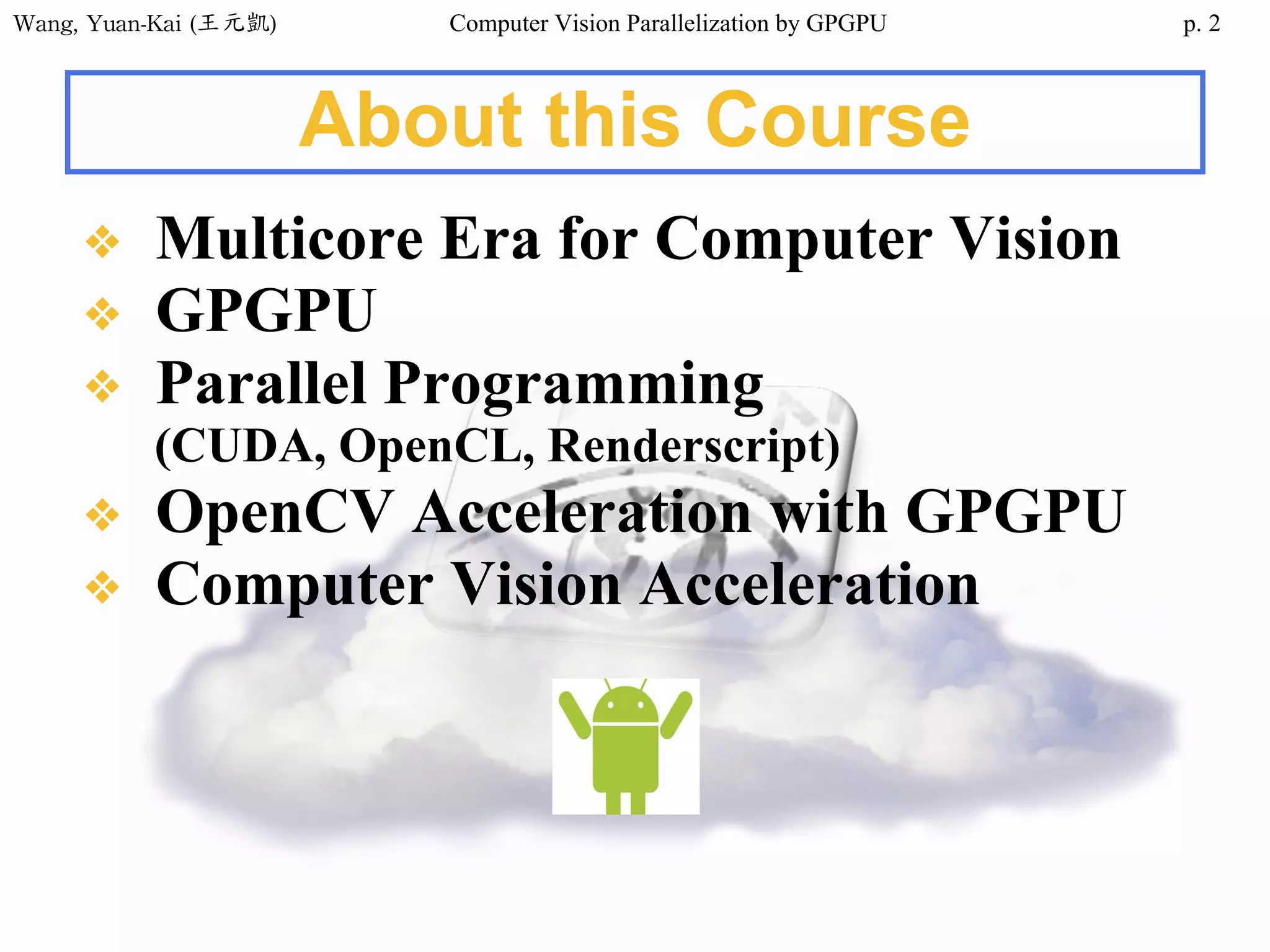 Wang,	Yuan-Kai	(王元凱) Computer Vision Parallelization by GPGPU p.
About this Course
❖ Multicore Era for Computer Vision
❖ GPGPU
❖ Parallel Programming
(CUDA, OpenCL, Renderscript)
❖ OpenCV Acceleration with GPGPU
❖ Computer Vision Acceleration
2
 