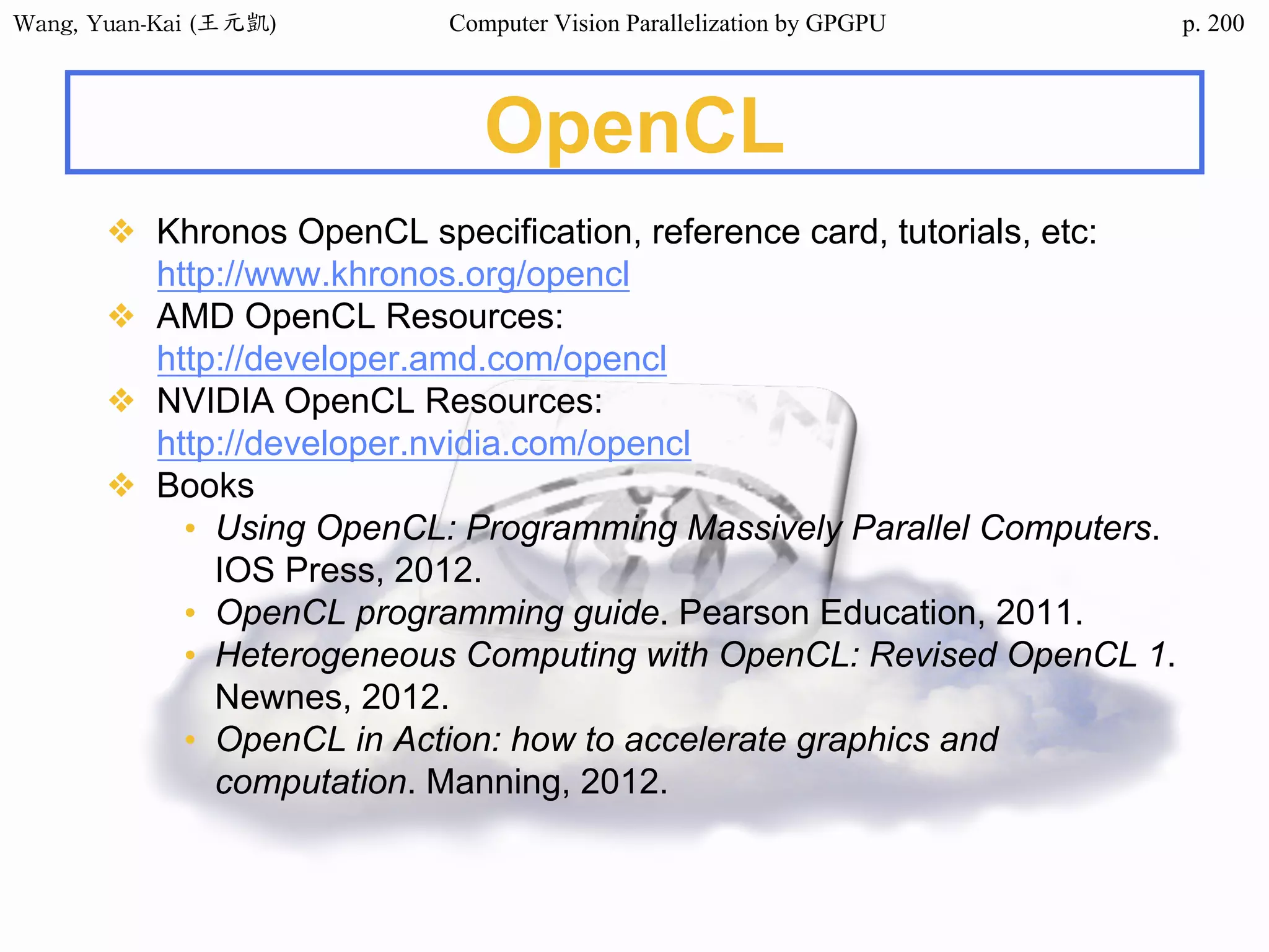 Wang,	Yuan-Kai	(王元凱) Computer Vision Parallelization by GPGPU p.
OpenCL
❖ Khronos OpenCL specification, reference card, tutorials, etc:
http://www.khronos.org/opencl
❖ AMD OpenCL Resources:
http://developer.amd.com/opencl
❖ NVIDIA OpenCL Resources:
http://developer.nvidia.com/opencl
❖ Books
• Using OpenCL: Programming Massively Parallel Computers.
IOS Press, 2012.
• OpenCL programming guide. Pearson Education, 2011.
• Heterogeneous Computing with OpenCL: Revised OpenCL 1.
Newnes, 2012.
• OpenCL in Action: how to accelerate graphics and
computation. Manning, 2012.
200
 