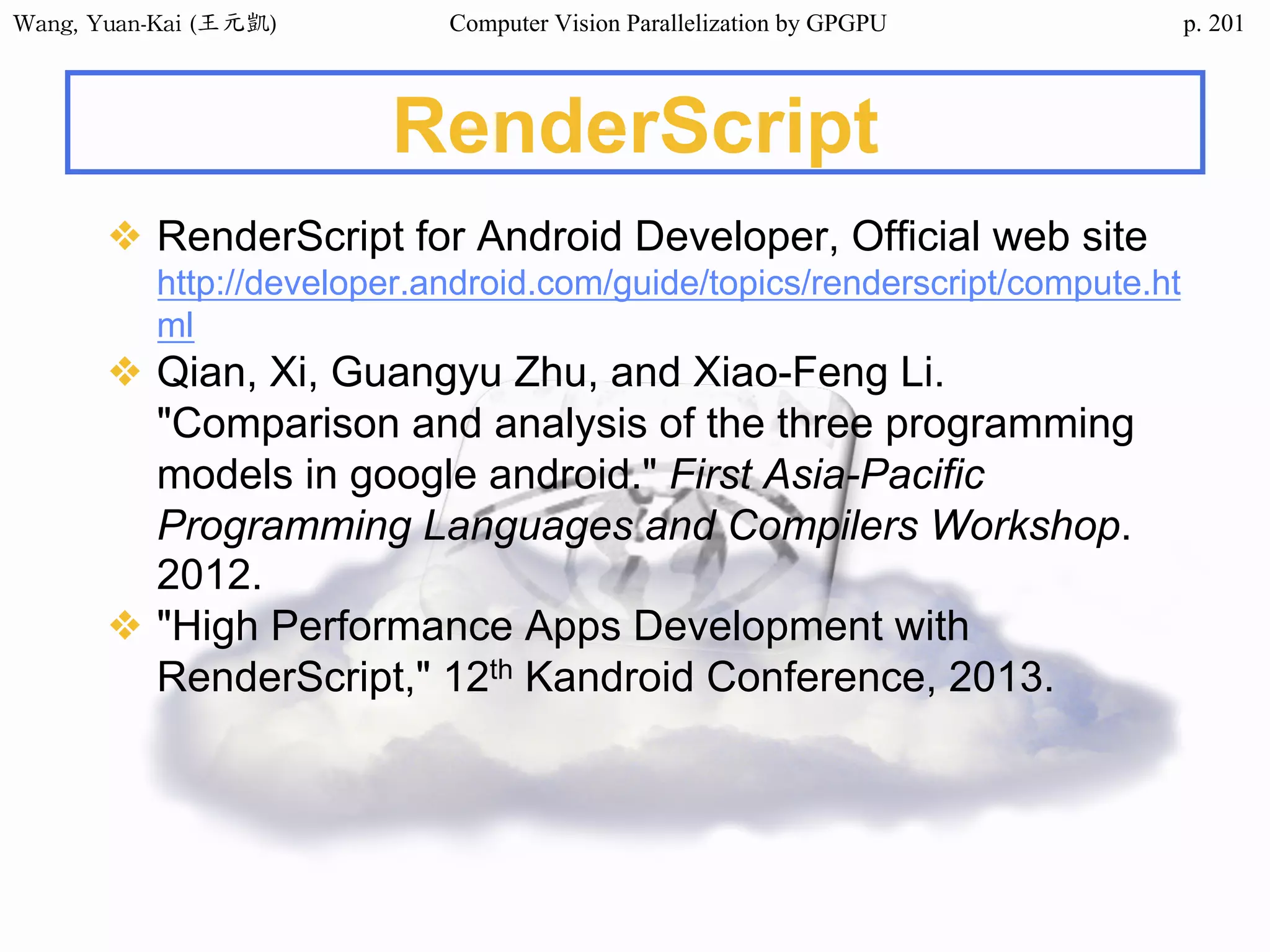 Wang,	Yuan-Kai	(王元凱) Computer Vision Parallelization by GPGPU p.
RenderScript
❖ RenderScript for Android Developer, Official web site
http://developer.android.com/guide/topics/renderscript/compute.ht
ml
❖ Qian, Xi, Guangyu Zhu, and Xiao-Feng Li.
"Comparison and analysis of the three programming
models in google android." First Asia-Pacific
Programming Languages and Compilers Workshop.
2012.
❖ "High Performance Apps Development with
RenderScript," 12th Kandroid Conference, 2013.
201
 