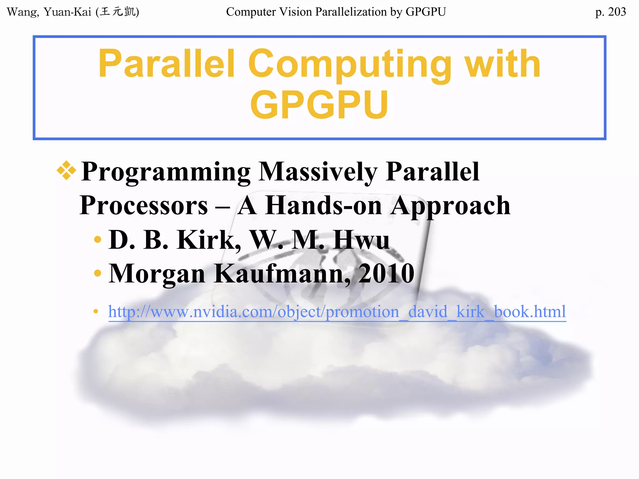Wang,	Yuan-Kai	(王元凱) Computer Vision Parallelization by GPGPU p.
Parallel Computing with
GPGPU
❖Programming Massively Parallel
Processors – A Hands-on Approach
• D. B. Kirk, W. M. Hwu
• Morgan Kaufmann, 2010
• http://www.nvidia.com/object/promotion_david_kirk_book.html
203
 
